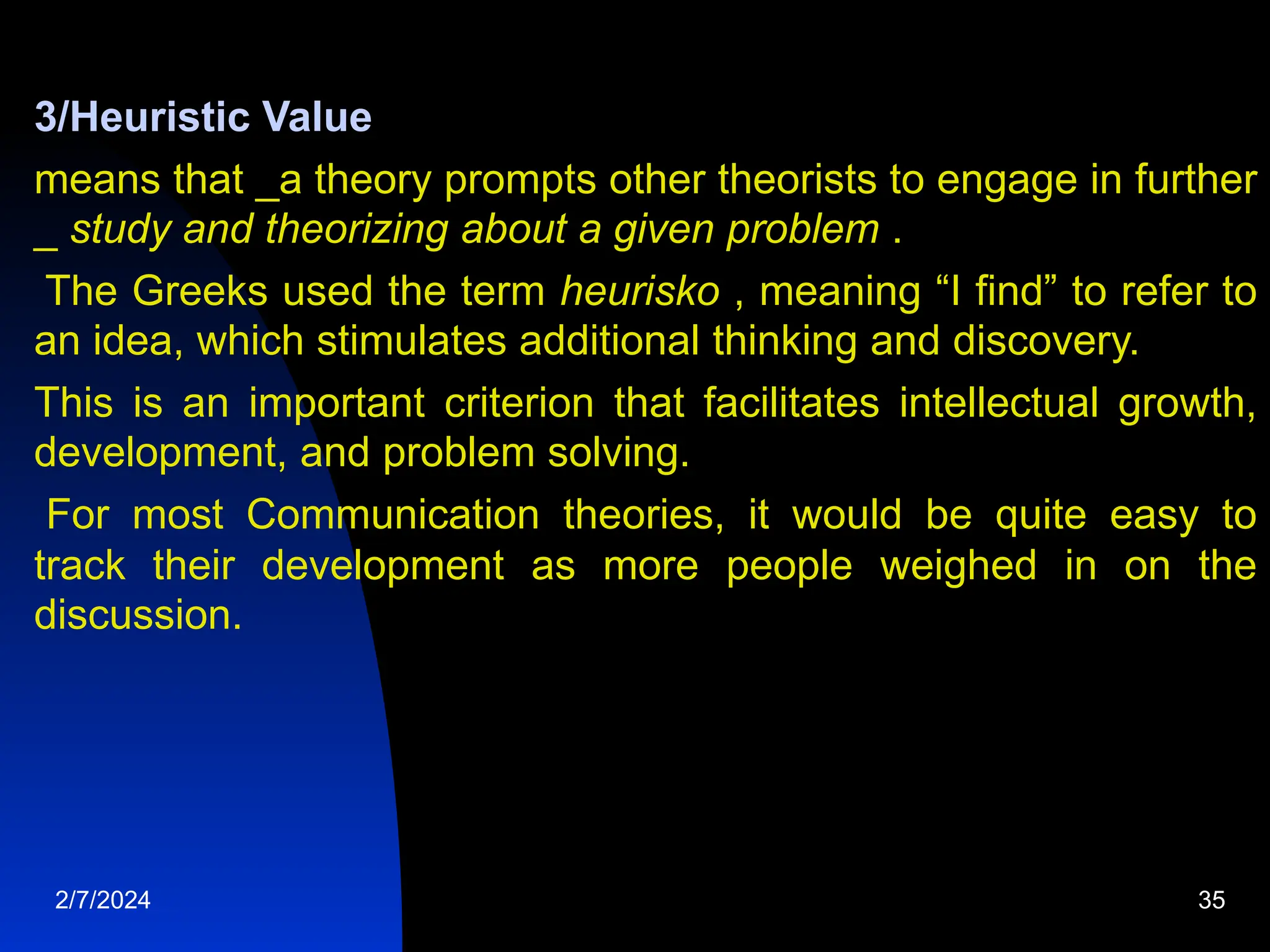 3/Heuristic Value
means that _a theory prompts other theorists to engage in further
_ study and theorizing about a given problem .
The Greeks used the term heurisko , meaning “I find” to refer to
an idea, which stimulates additional thinking and discovery.
This is an important criterion that facilitates intellectual growth,
development, and problem solving.
For most Communication theories, it would be quite easy to
track their development as more people weighed in on the
discussion.
2/7/2024 35
 