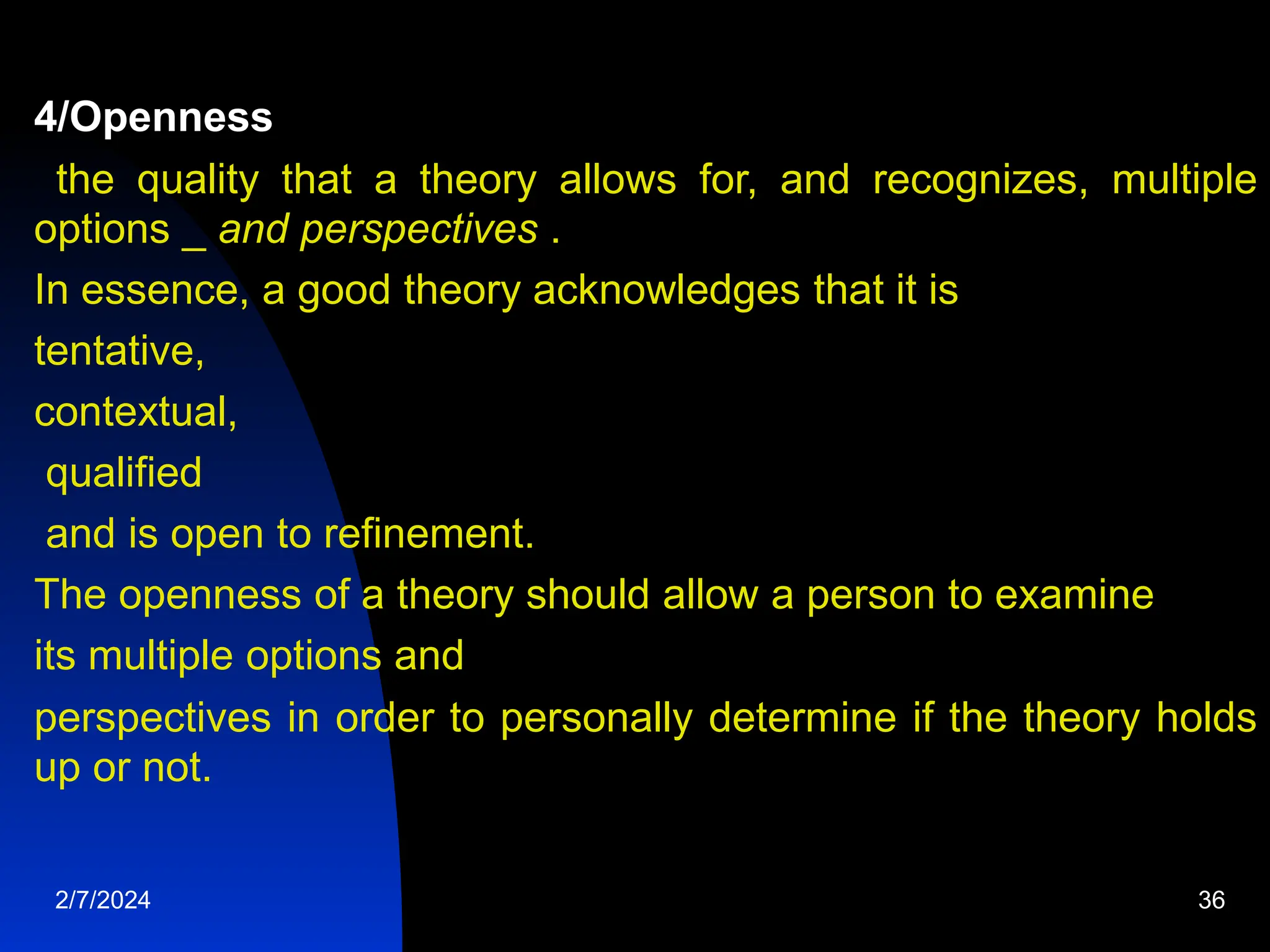 4/Openness
the quality that a theory allows for, and recognizes, multiple
options _ and perspectives .
In essence, a good theory acknowledges that it is
tentative,
contextual,
qualified
and is open to refinement.
The openness of a theory should allow a person to examine
its multiple options and
perspectives in order to personally determine if the theory holds
up or not.
2/7/2024 36
 