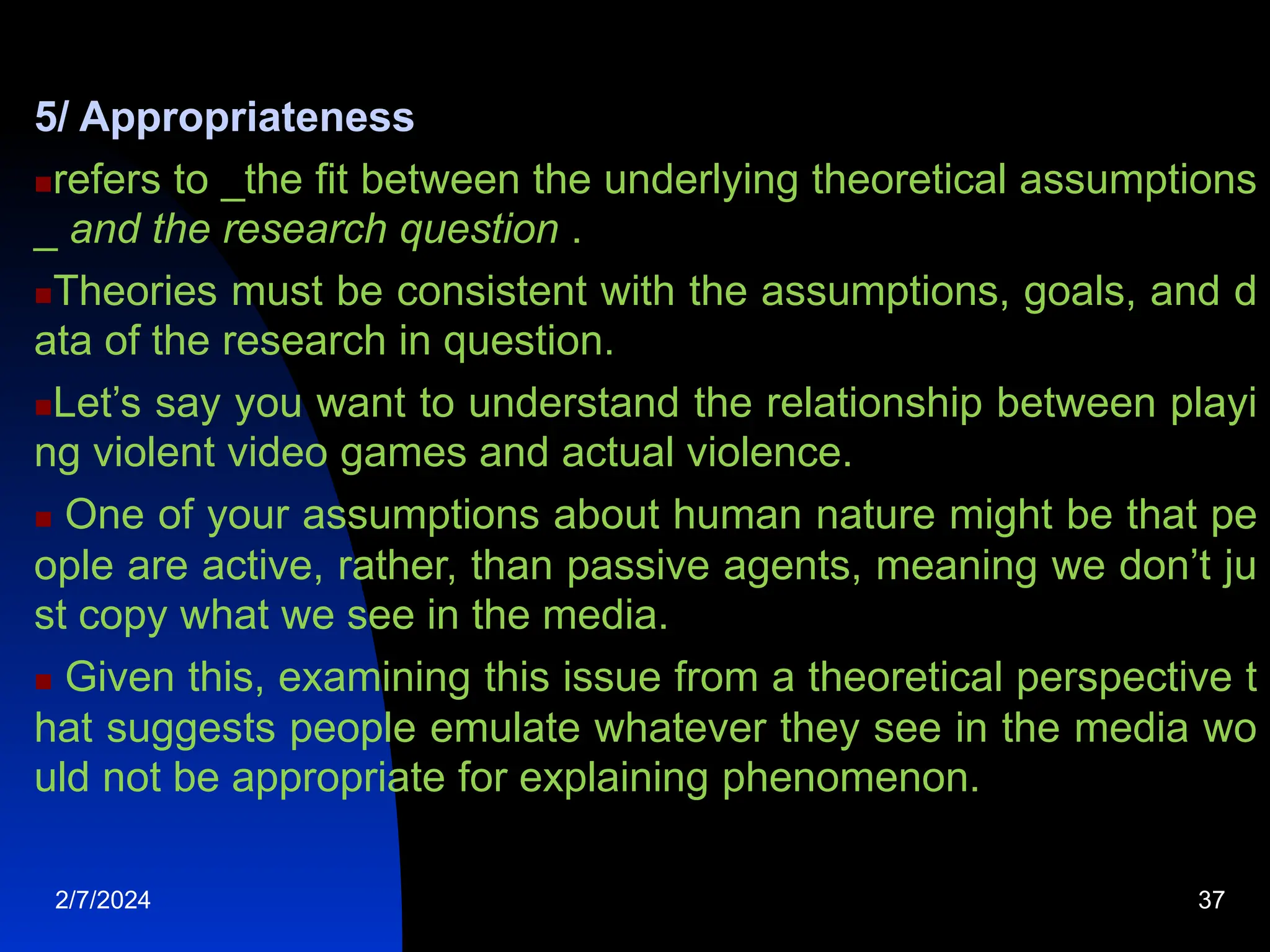 5/ Appropriateness
refers to _the fit between the underlying theoretical assumptions
_ and the research question .
Theories must be consistent with the assumptions, goals, and d
ata of the research in question.
Let’s say you want to understand the relationship between playi
ng violent video games and actual violence.
 One of your assumptions about human nature might be that pe
ople are active, rather, than passive agents, meaning we don’t ju
st copy what we see in the media.
 Given this, examining this issue from a theoretical perspective t
hat suggests people emulate whatever they see in the media wo
uld not be appropriate for explaining phenomenon.
2/7/2024 37
 