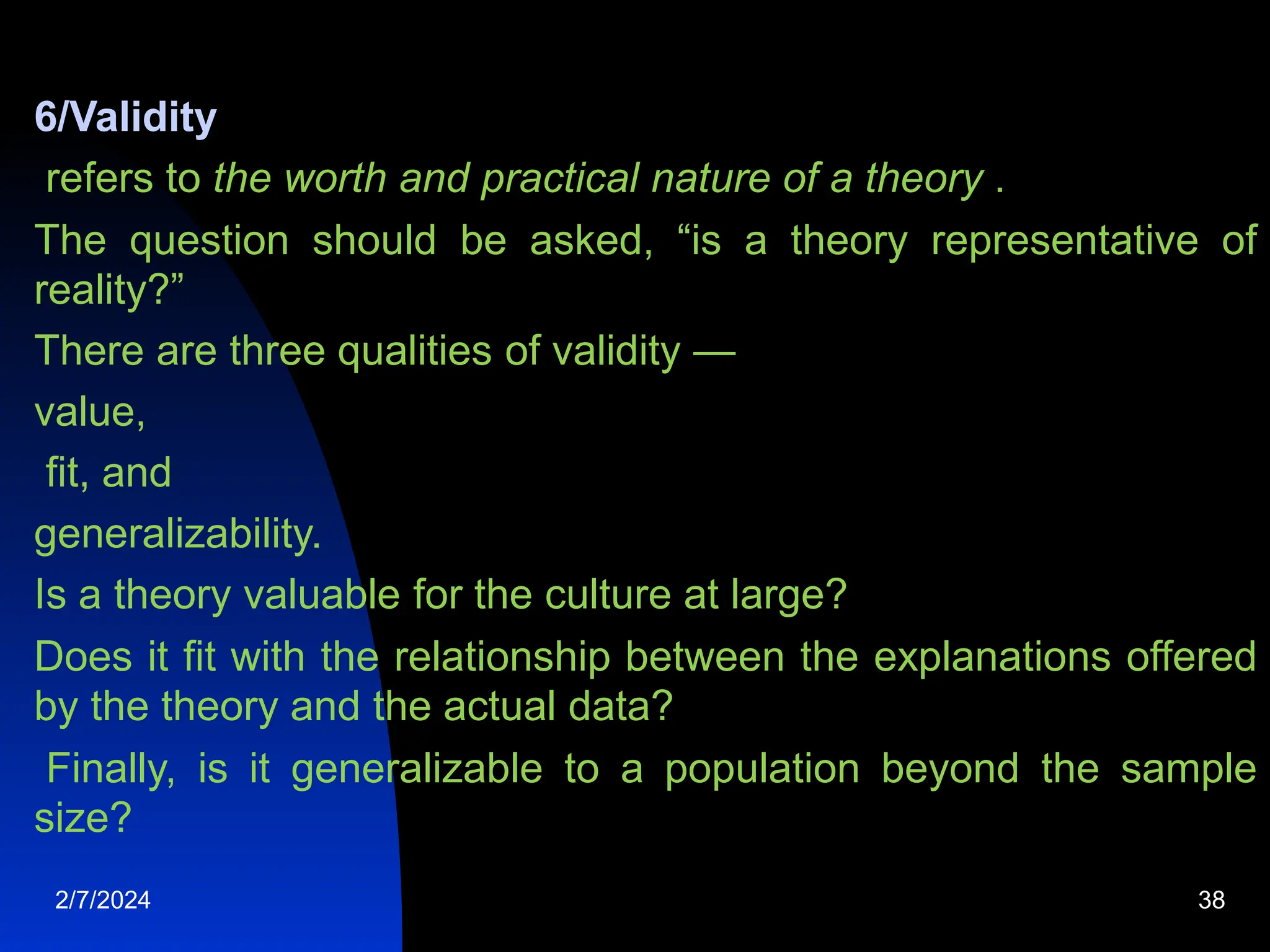 6/Validity
refers to the worth and practical nature of a theory .
The question should be asked, “is a theory representative of
reality?”
There are three qualities of validity —
value,
fit, and
generalizability.
Is a theory valuable for the culture at large?
Does it fit with the relationship between the explanations offered
by the theory and the actual data?
Finally, is it generalizable to a population beyond the sample
size?
2/7/2024 38
 