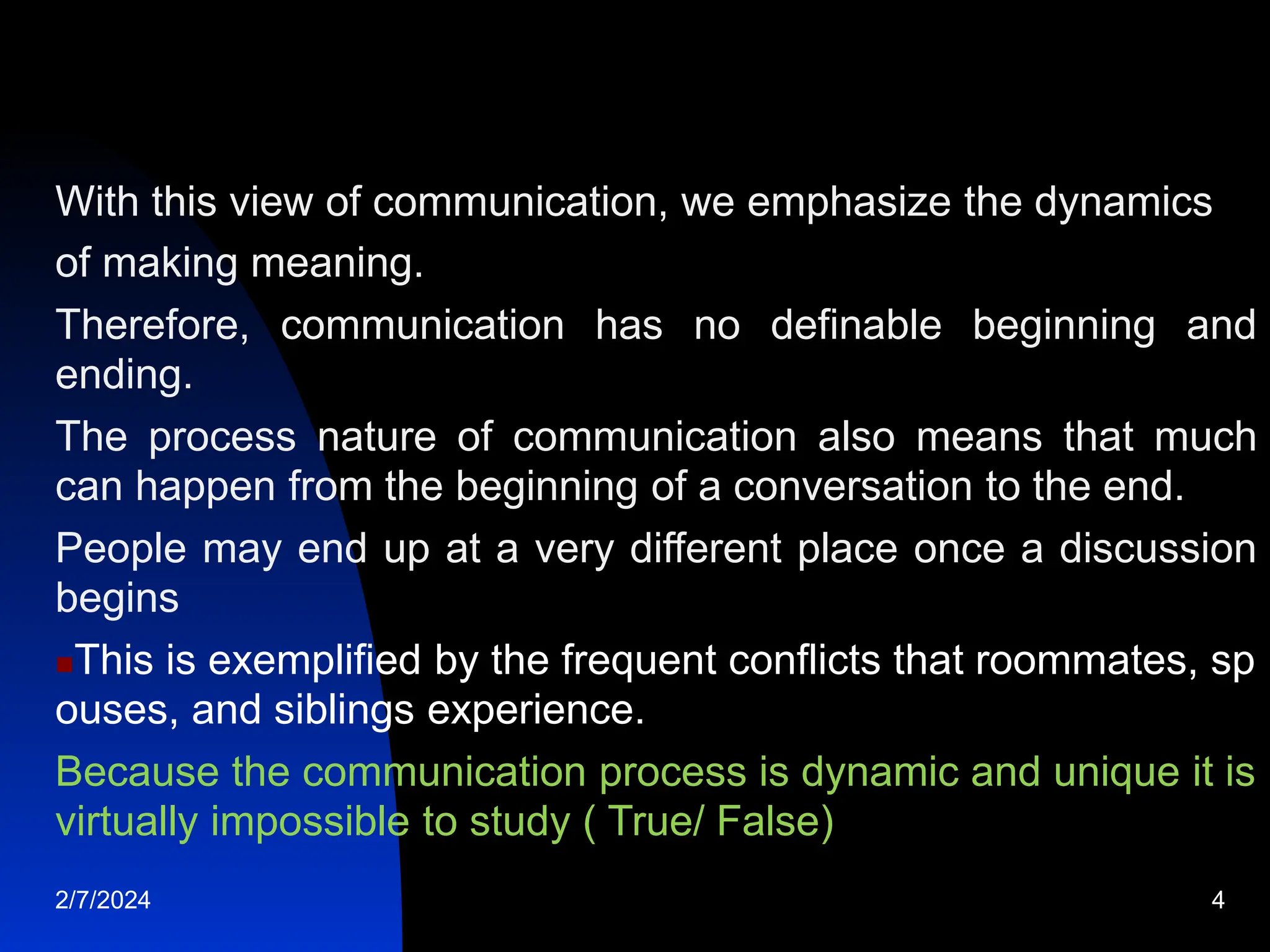 With this view of communication, we emphasize the dynamics
of making meaning.
Therefore, communication has no definable beginning and
ending.
The process nature of communication also means that much
can happen from the beginning of a conversation to the end.
People may end up at a very different place once a discussion
begins
This is exemplified by the frequent conflicts that roommates, sp
ouses, and siblings experience.
Because the communication process is dynamic and unique it is
virtually impossible to study ( True/ False)
2/7/2024 4
 