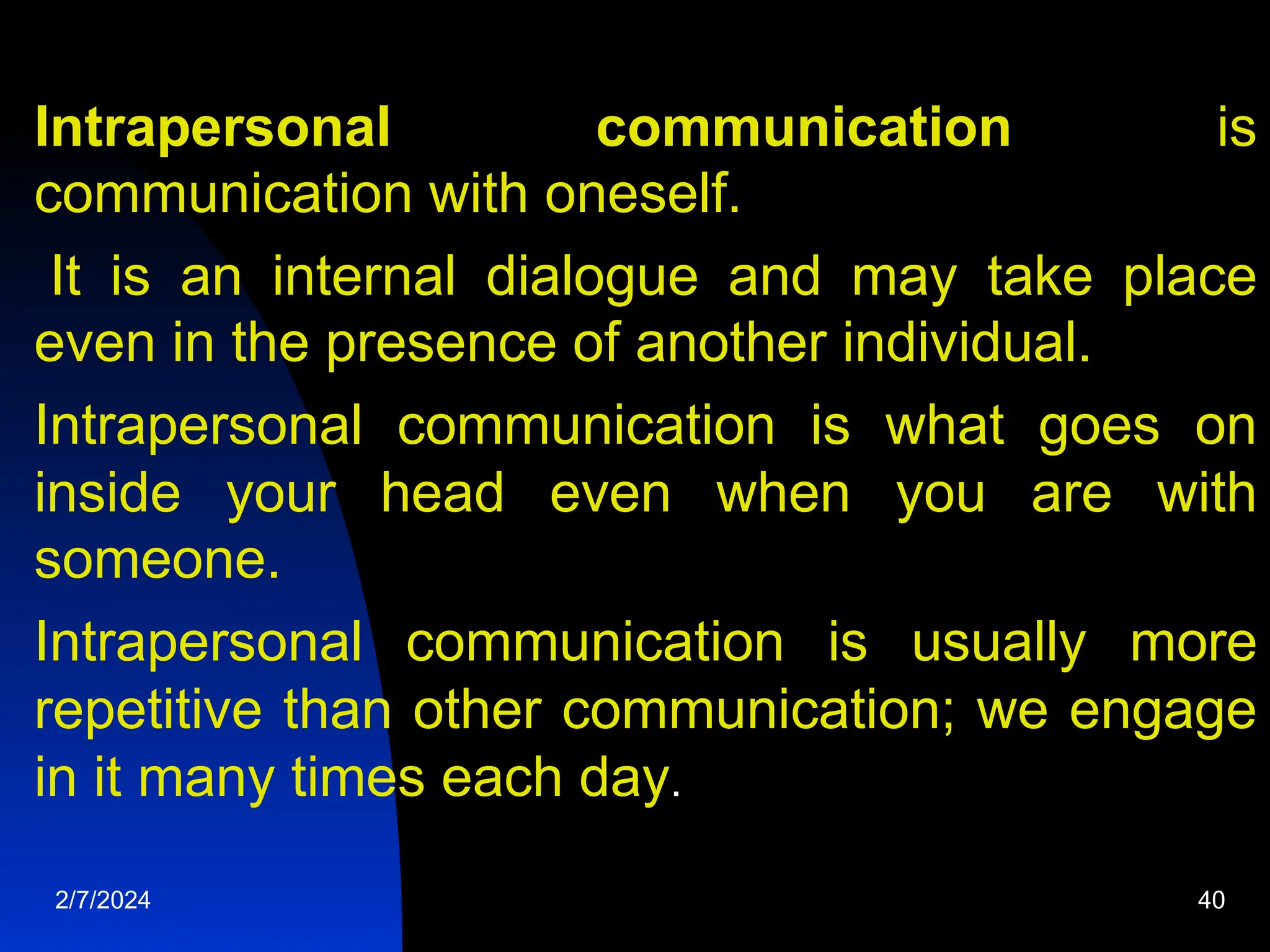 Intrapersonal communication is
communication with oneself.
It is an internal dialogue and may take place
even in the presence of another individual.
Intrapersonal communication is what goes on
inside your head even when you are with
someone.
Intrapersonal communication is usually more
repetitive than other communication; we engage
in it many times each day.
2/7/2024 40
 