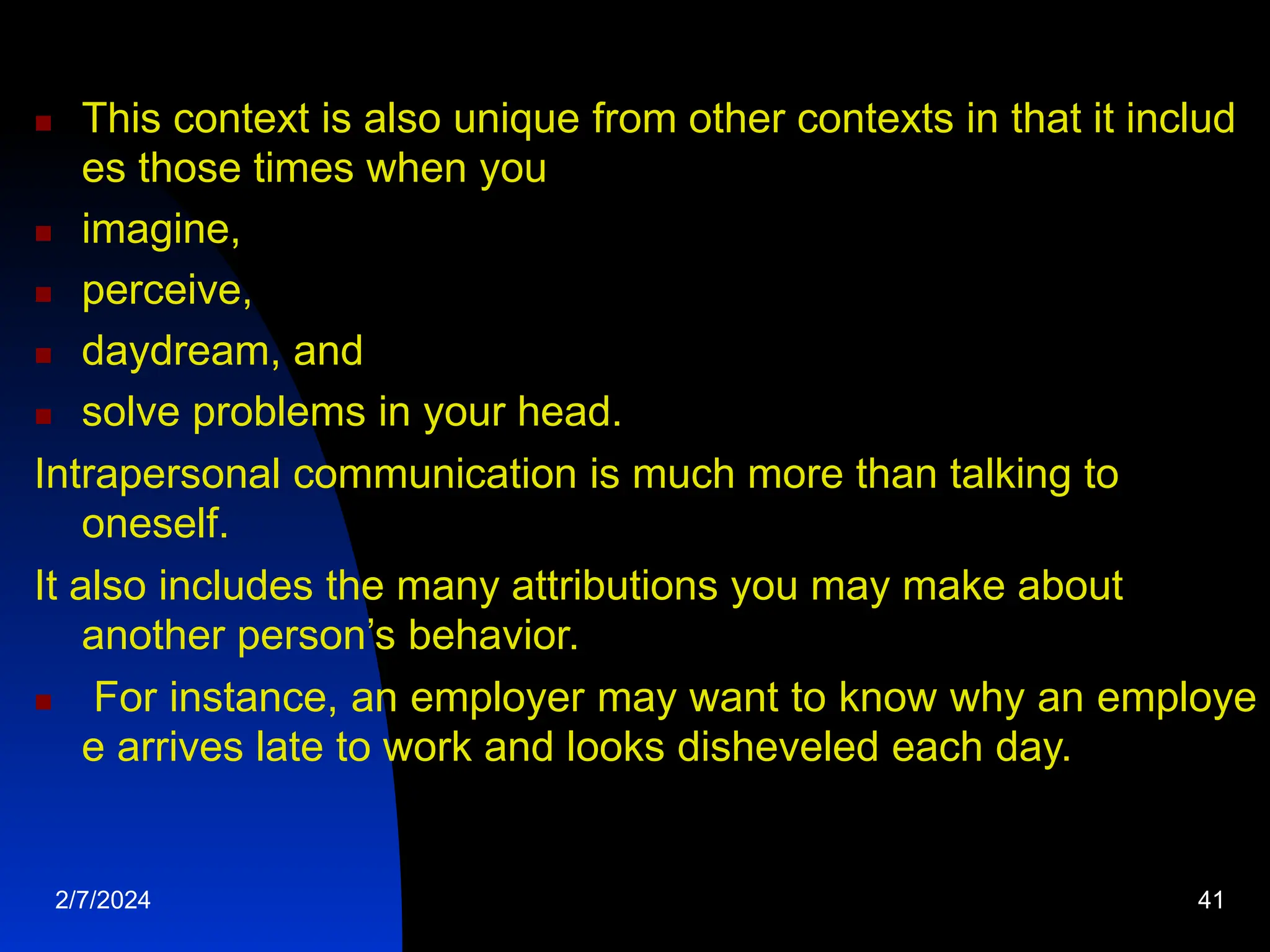  This context is also unique from other contexts in that it includ
es those times when you
 imagine,
 perceive,
 daydream, and
 solve problems in your head.
Intrapersonal communication is much more than talking to
oneself.
It also includes the many attributions you may make about
another person’s behavior.
 For instance, an employer may want to know why an employe
e arrives late to work and looks disheveled each day.
2/7/2024 41
 