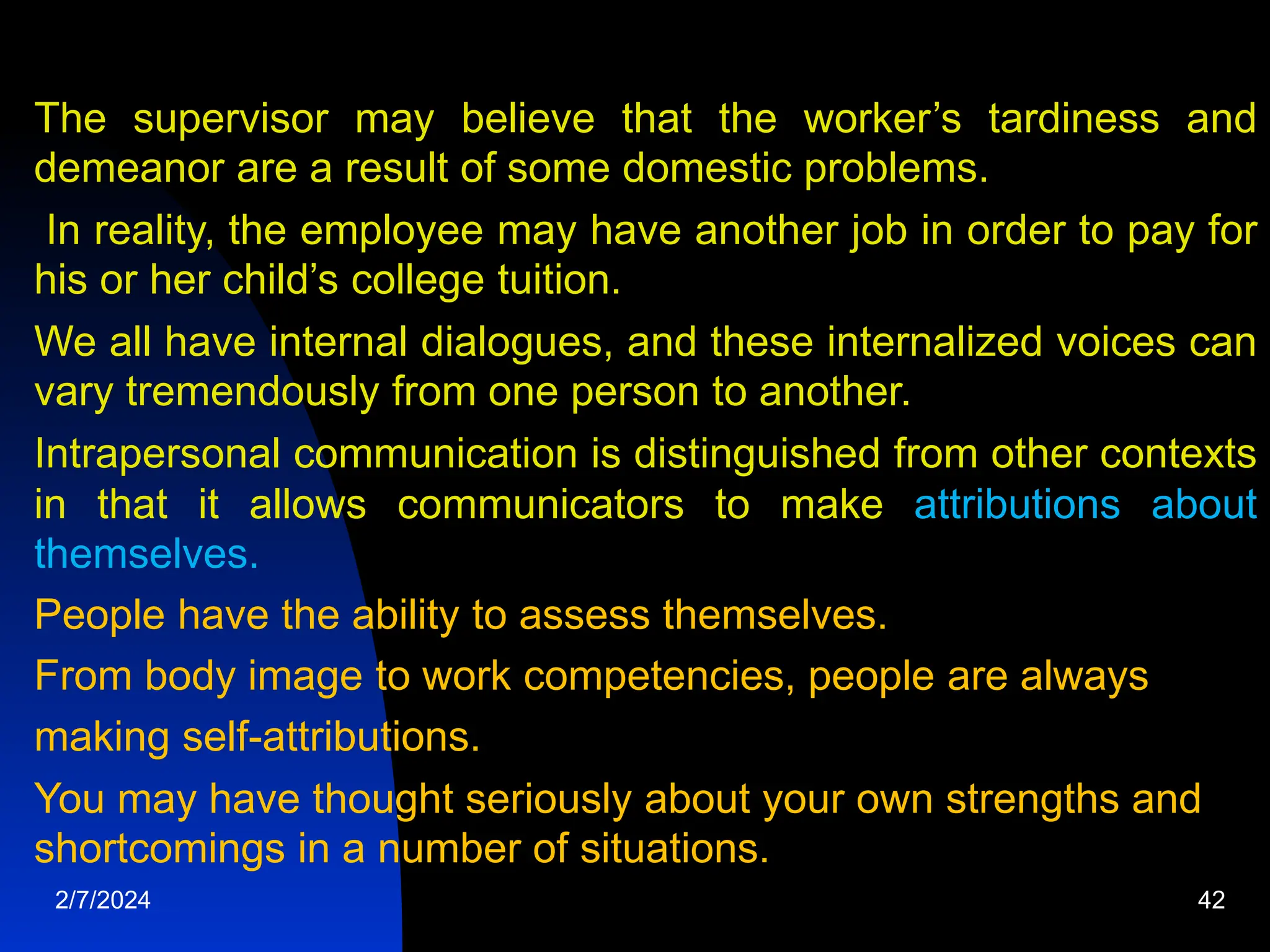 The supervisor may believe that the worker’s tardiness and
demeanor are a result of some domestic problems.
In reality, the employee may have another job in order to pay for
his or her child’s college tuition.
We all have internal dialogues, and these internalized voices can
vary tremendously from one person to another.
Intrapersonal communication is distinguished from other contexts
in that it allows communicators to make attributions about
themselves.
People have the ability to assess themselves.
From body image to work competencies, people are always
making self-attributions.
You may have thought seriously about your own strengths and
shortcomings in a number of situations.
2/7/2024 42
 