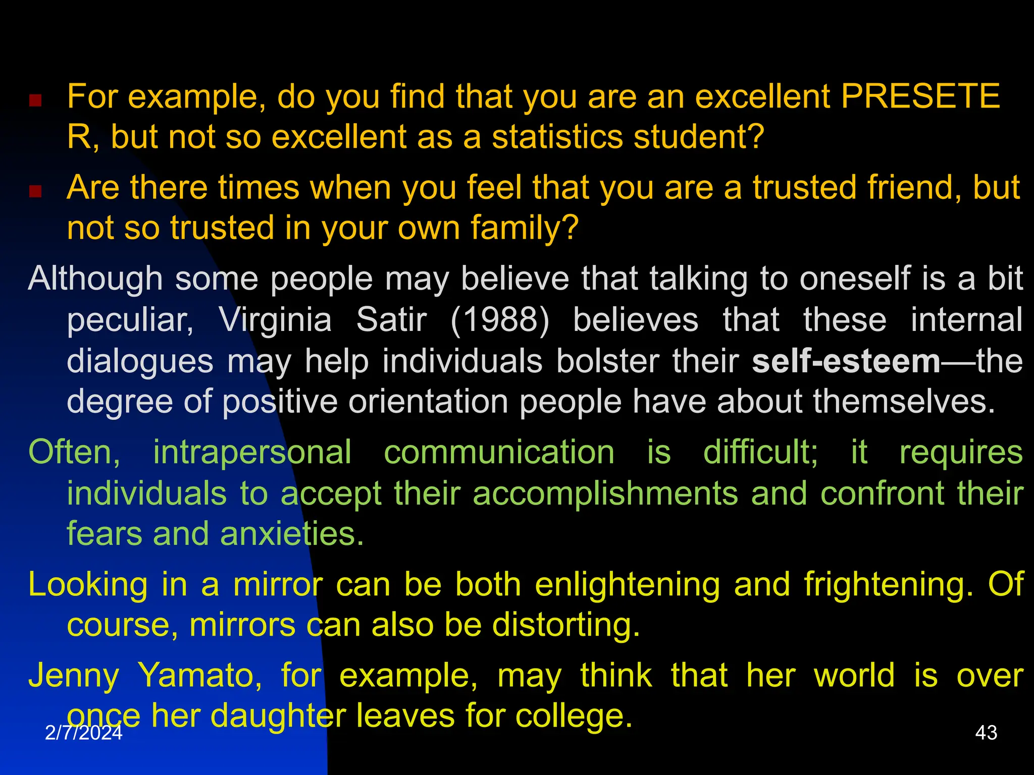  For example, do you find that you are an excellent PRESETE
R, but not so excellent as a statistics student?
 Are there times when you feel that you are a trusted friend, but
not so trusted in your own family?
Although some people may believe that talking to oneself is a bit
peculiar, Virginia Satir (1988) believes that these internal
dialogues may help individuals bolster their self-esteem—the
degree of positive orientation people have about themselves.
Often, intrapersonal communication is difficult; it requires
individuals to accept their accomplishments and confront their
fears and anxieties.
Looking in a mirror can be both enlightening and frightening. Of
course, mirrors can also be distorting.
Jenny Yamato, for example, may think that her world is over
once her daughter leaves for college.
2/7/2024 43
 