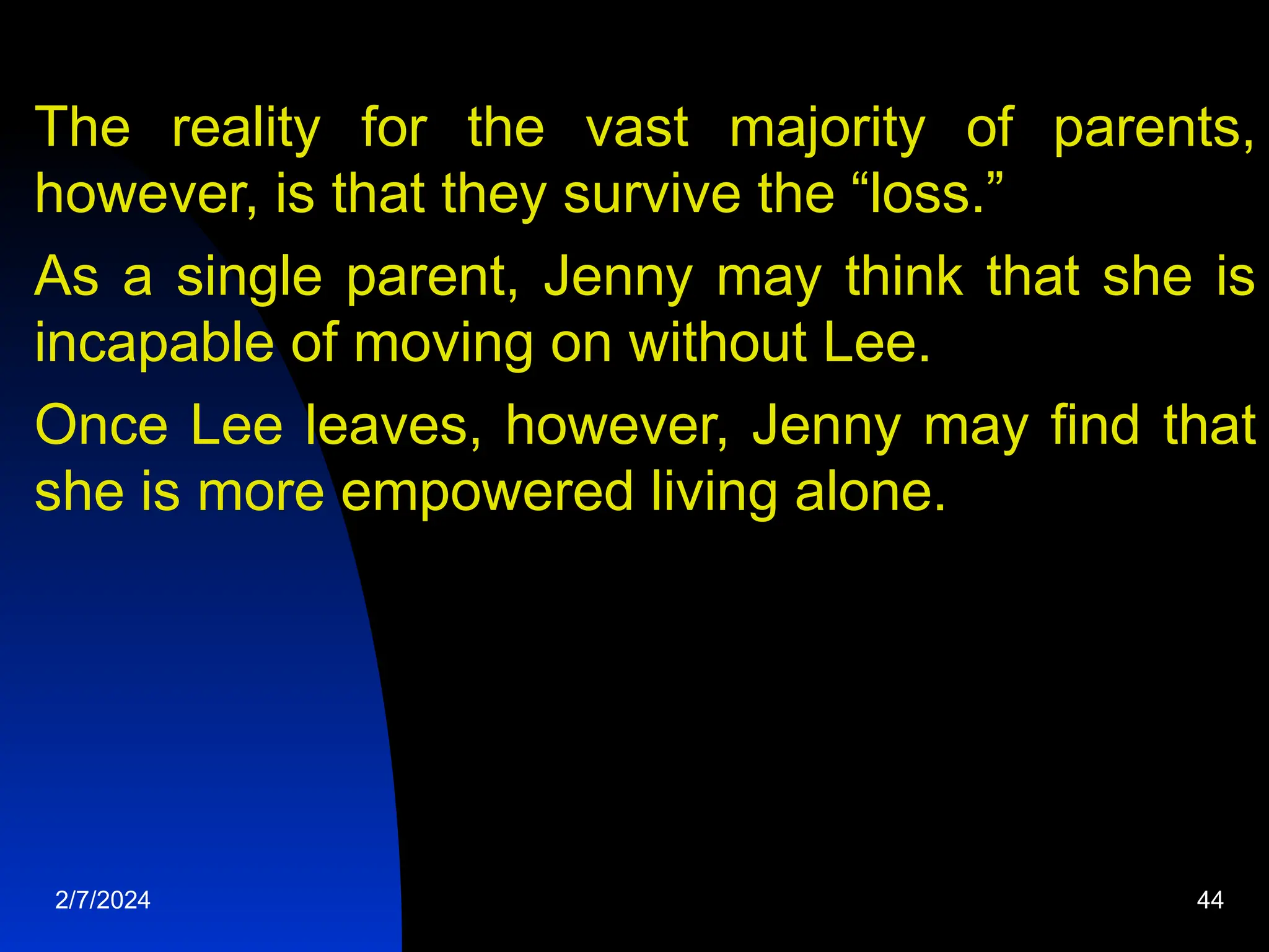 The reality for the vast majority of parents,
however, is that they survive the “loss.”
As a single parent, Jenny may think that she is
incapable of moving on without Lee.
Once Lee leaves, however, Jenny may find that
she is more empowered living alone.
2/7/2024 44
 