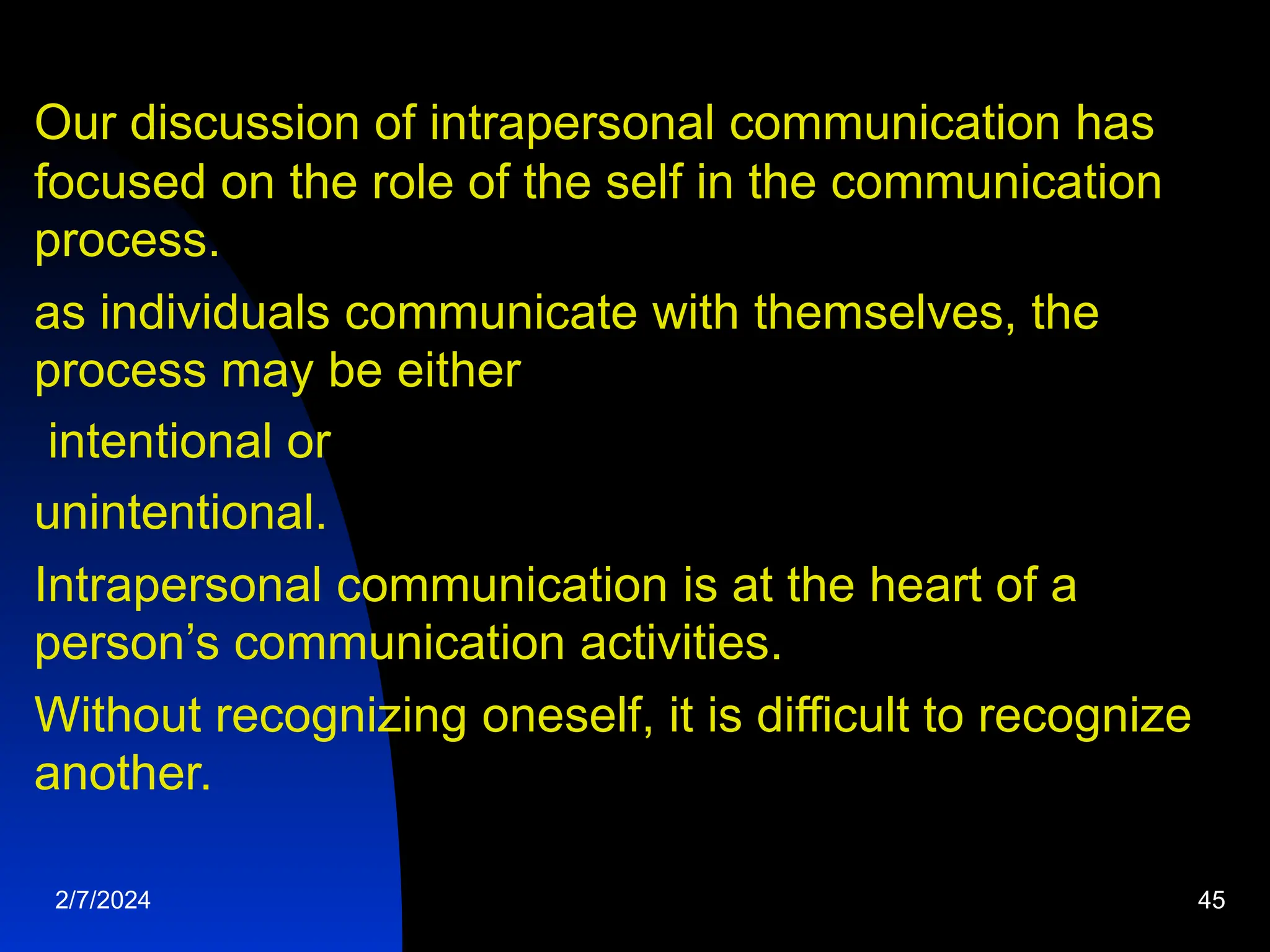 Our discussion of intrapersonal communication has
focused on the role of the self in the communication
process.
as individuals communicate with themselves, the
process may be either
intentional or
unintentional.
Intrapersonal communication is at the heart of a
person’s communication activities.
Without recognizing oneself, it is difficult to recognize
another.
2/7/2024 45
 