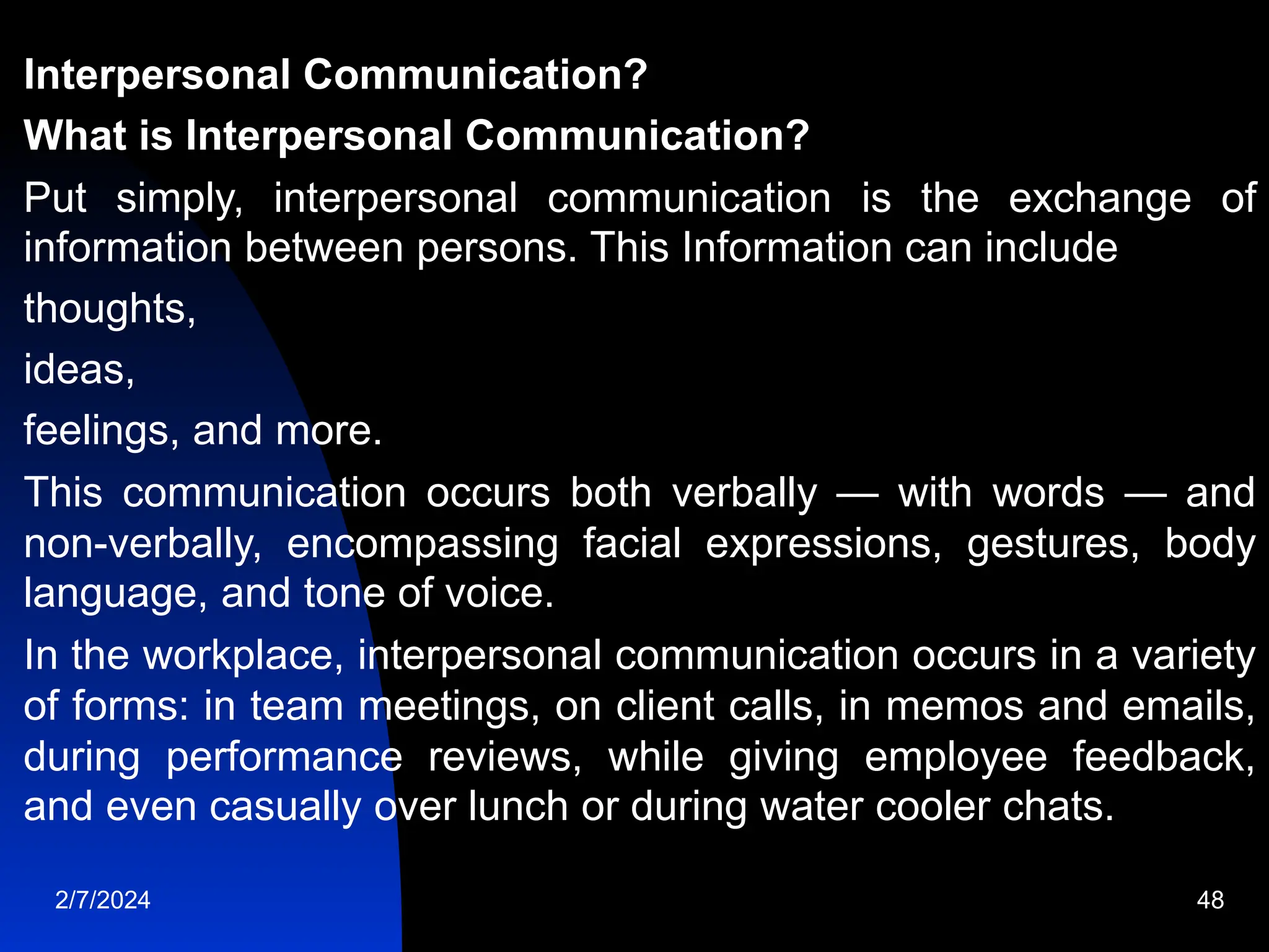 Interpersonal Communication?
What is Interpersonal Communication?
Put simply, interpersonal communication is the exchange of
information between persons. This Information can include
thoughts,
ideas,
feelings, and more.
This communication occurs both verbally — with words — and
non-verbally, encompassing facial expressions, gestures, body
language, and tone of voice.
In the workplace, interpersonal communication occurs in a variety
of forms: in team meetings, on client calls, in memos and emails,
during performance reviews, while giving employee feedback,
and even casually over lunch or during water cooler chats.
2/7/2024 48
 