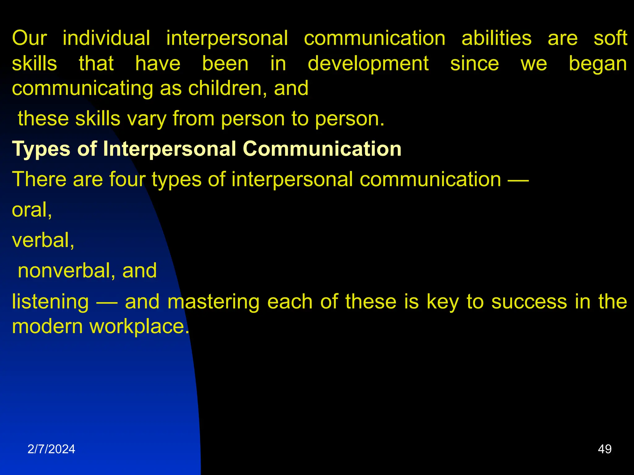 Our individual interpersonal communication abilities are soft
skills that have been in development since we began
communicating as children, and
these skills vary from person to person.
Types of Interpersonal Communication
There are four types of interpersonal communication —
oral,
verbal,
nonverbal, and
listening — and mastering each of these is key to success in the
modern workplace.
2/7/2024 49
 