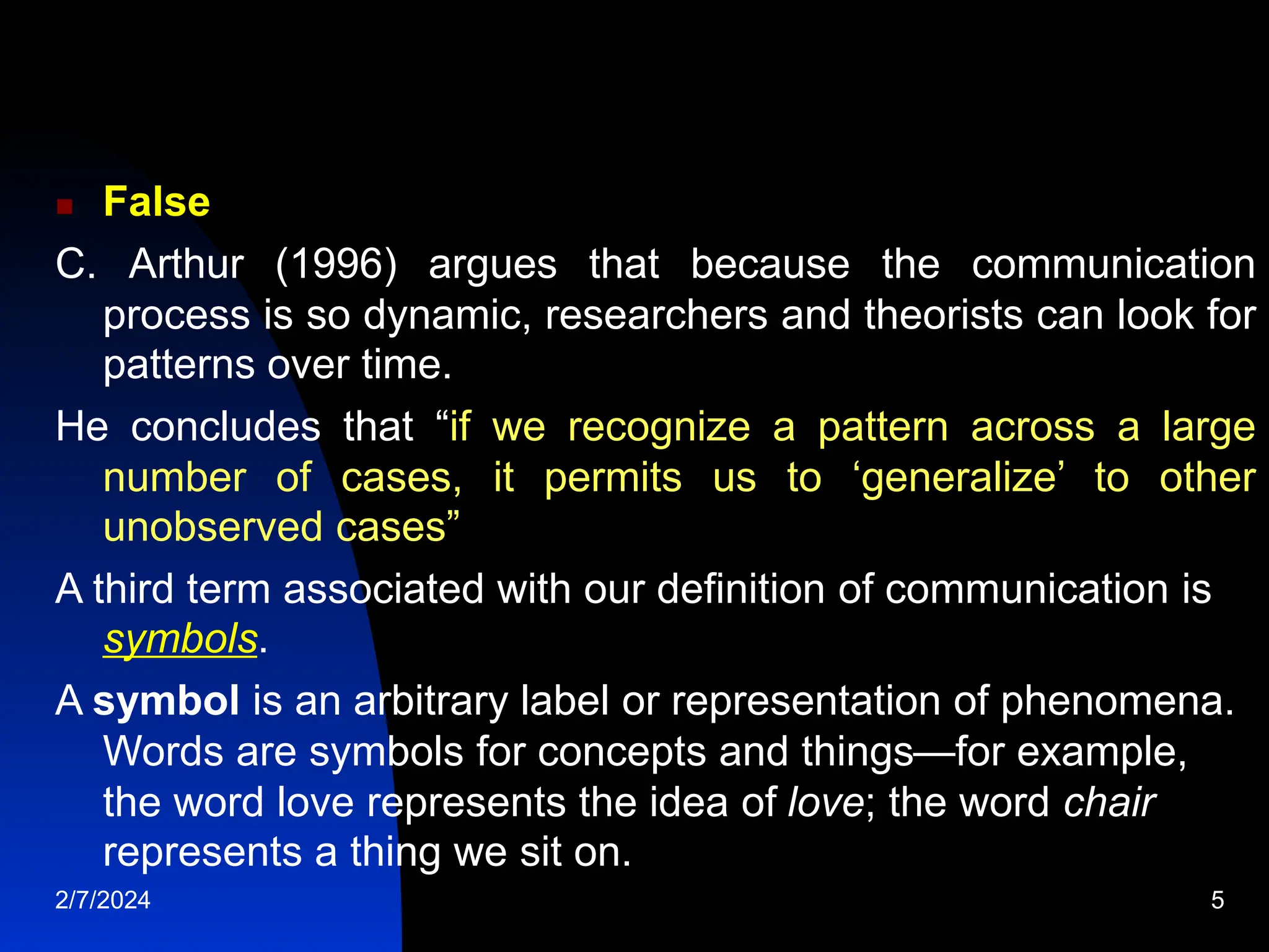  False
C. Arthur (1996) argues that because the communication
process is so dynamic, researchers and theorists can look for
patterns over time.
He concludes that “if we recognize a pattern across a large
number of cases, it permits us to ‘generalize’ to other
unobserved cases”
A third term associated with our definition of communication is
symbols.
A symbol is an arbitrary label or representation of phenomena.
Words are symbols for concepts and things—for example,
the word love represents the idea of love; the word chair
represents a thing we sit on.
2/7/2024 5
 