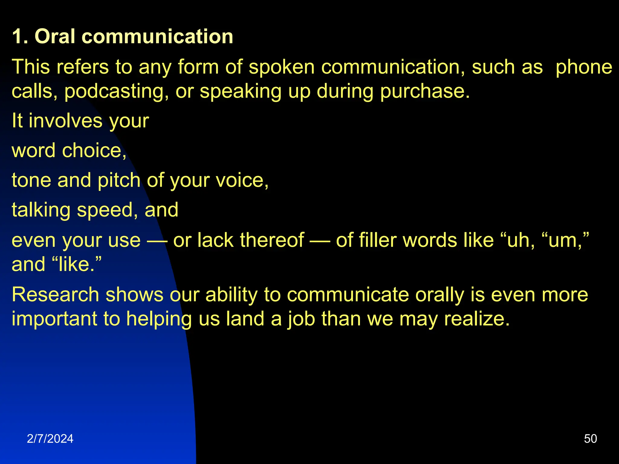 1. Oral communication
This refers to any form of spoken communication, such as phone
calls, podcasting, or speaking up during purchase.
It involves your
word choice,
tone and pitch of your voice,
talking speed, and
even your use — or lack thereof — of filler words like “uh, “um,”
and “like.”
Research shows our ability to communicate orally is even more
important to helping us land a job than we may realize.
2/7/2024 50
 