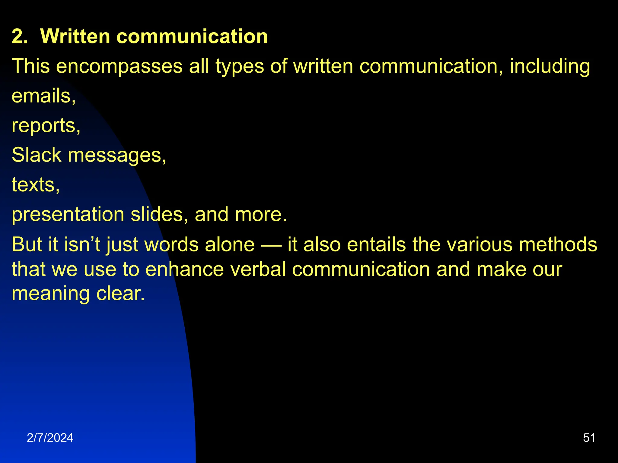 2. Written communication
This encompasses all types of written communication, including
emails,
reports,
Slack messages,
texts,
presentation slides, and more.
But it isn’t just words alone — it also entails the various methods
that we use to enhance verbal communication and make our
meaning clear.
2/7/2024 51
 