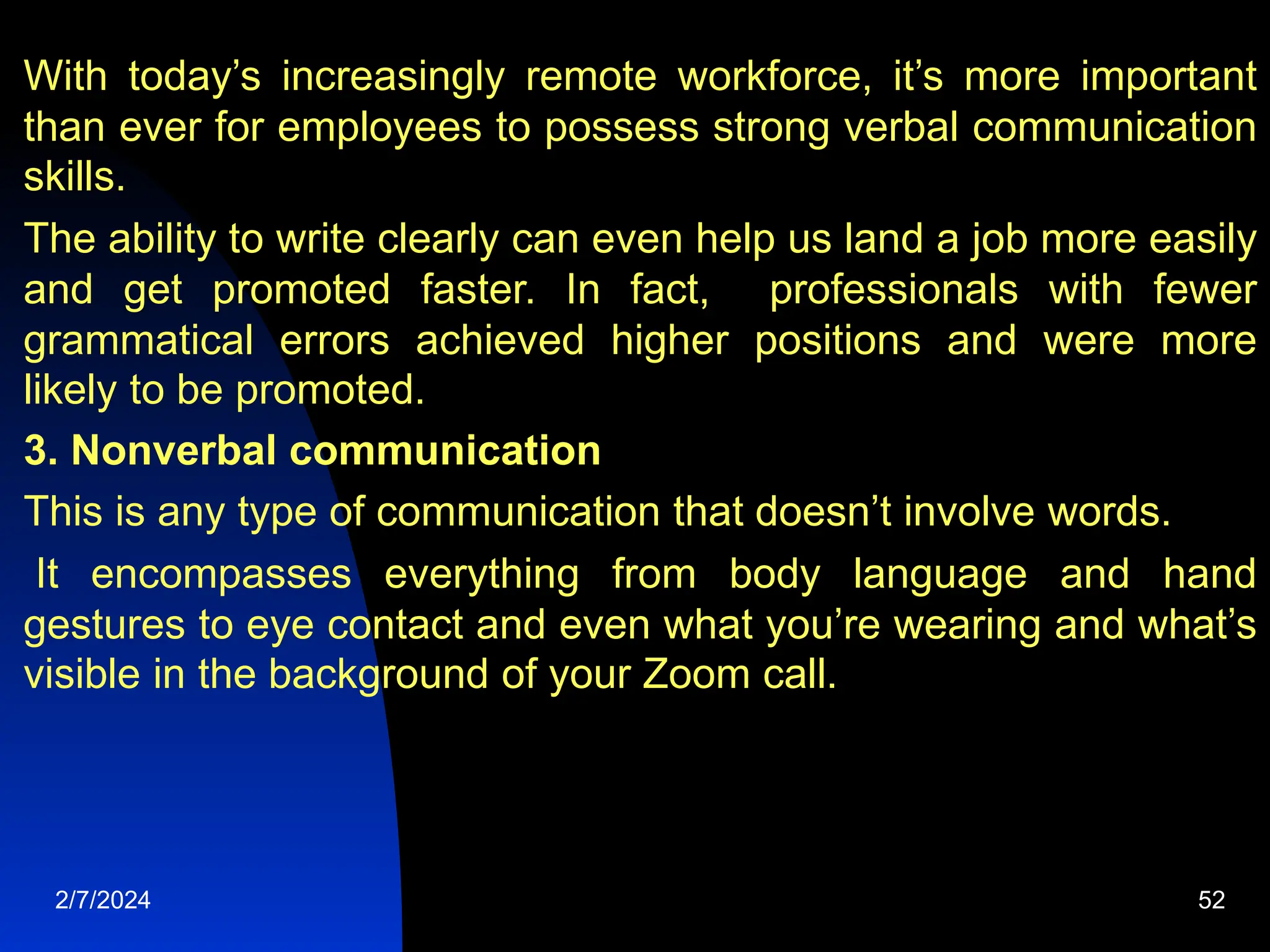 With today’s increasingly remote workforce, it’s more important
than ever for employees to possess strong verbal communication
skills.
The ability to write clearly can even help us land a job more easily
and get promoted faster. In fact, professionals with fewer
grammatical errors achieved higher positions and were more
likely to be promoted.
3. Nonverbal communication
This is any type of communication that doesn’t involve words.
It encompasses everything from body language and hand
gestures to eye contact and even what you’re wearing and what’s
visible in the background of your Zoom call.
2/7/2024 52
 