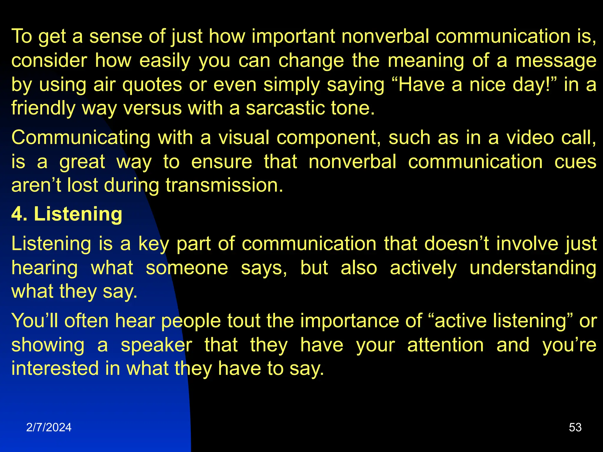 To get a sense of just how important nonverbal communication is,
consider how easily you can change the meaning of a message
by using air quotes or even simply saying “Have a nice day!” in a
friendly way versus with a sarcastic tone.
Communicating with a visual component, such as in a video call,
is a great way to ensure that nonverbal communication cues
aren’t lost during transmission.
4. Listening
Listening is a key part of communication that doesn’t involve just
hearing what someone says, but also actively understanding
what they say.
You’ll often hear people tout the importance of “active listening” or
showing a speaker that they have your attention and you’re
interested in what they have to say.
2/7/2024 53
 