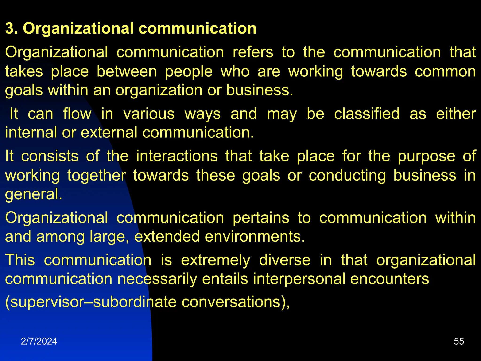 3. Organizational communication
Organizational communication refers to the communication that
takes place between people who are working towards common
goals within an organization or business.
It can flow in various ways and may be classified as either
internal or external communication.
It consists of the interactions that take place for the purpose of
working together towards these goals or conducting business in
general.
Organizational communication pertains to communication within
and among large, extended environments.
This communication is extremely diverse in that organizational
communication necessarily entails interpersonal encounters
(supervisor–subordinate conversations),
2/7/2024 55
 