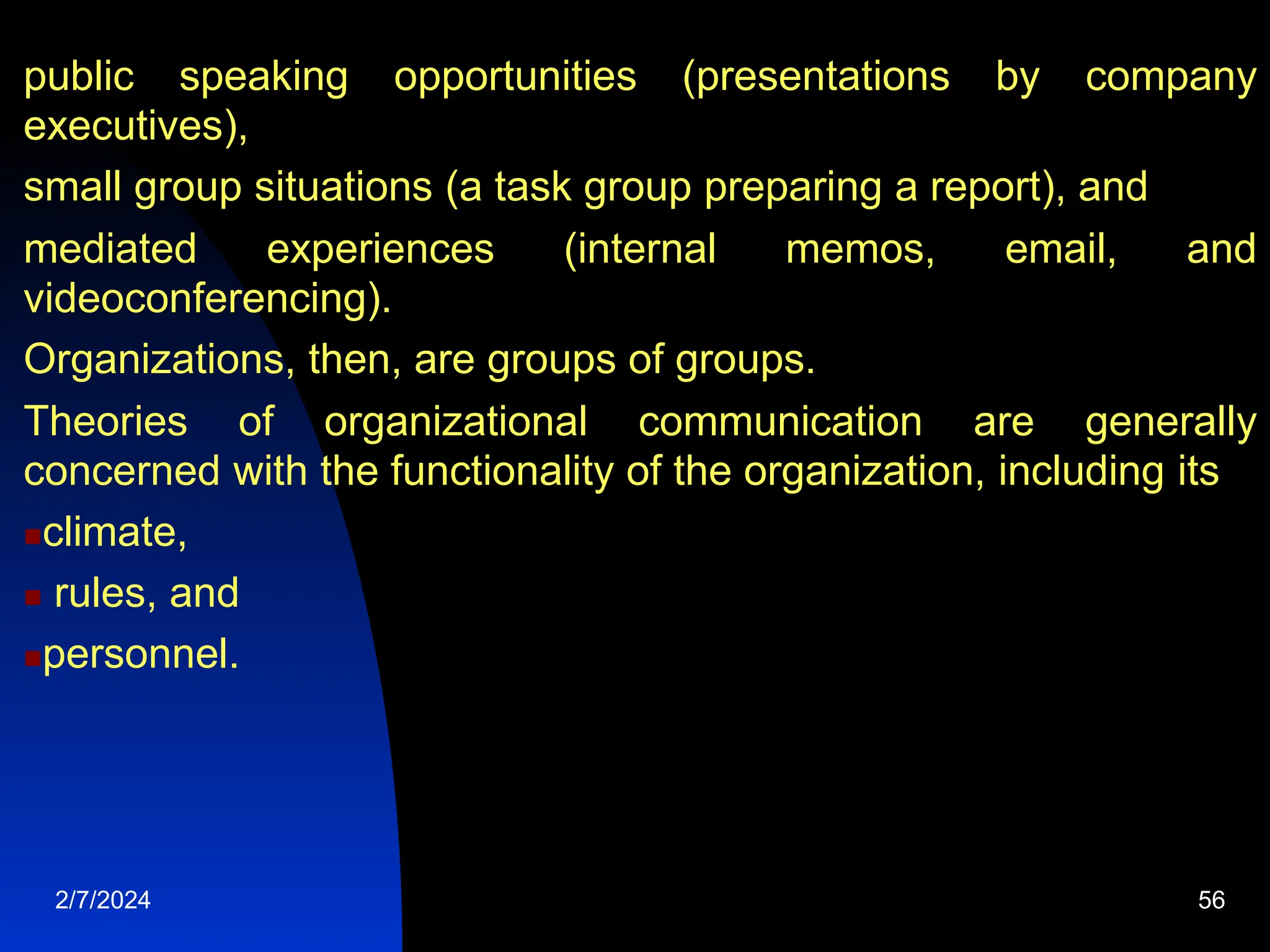 public speaking opportunities (presentations by company
executives),
small group situations (a task group preparing a report), and
mediated experiences (internal memos, email, and
videoconferencing).
Organizations, then, are groups of groups.
Theories of organizational communication are generally
concerned with the functionality of the organization, including its
climate,
 rules, and
personnel.
2/7/2024 56
 