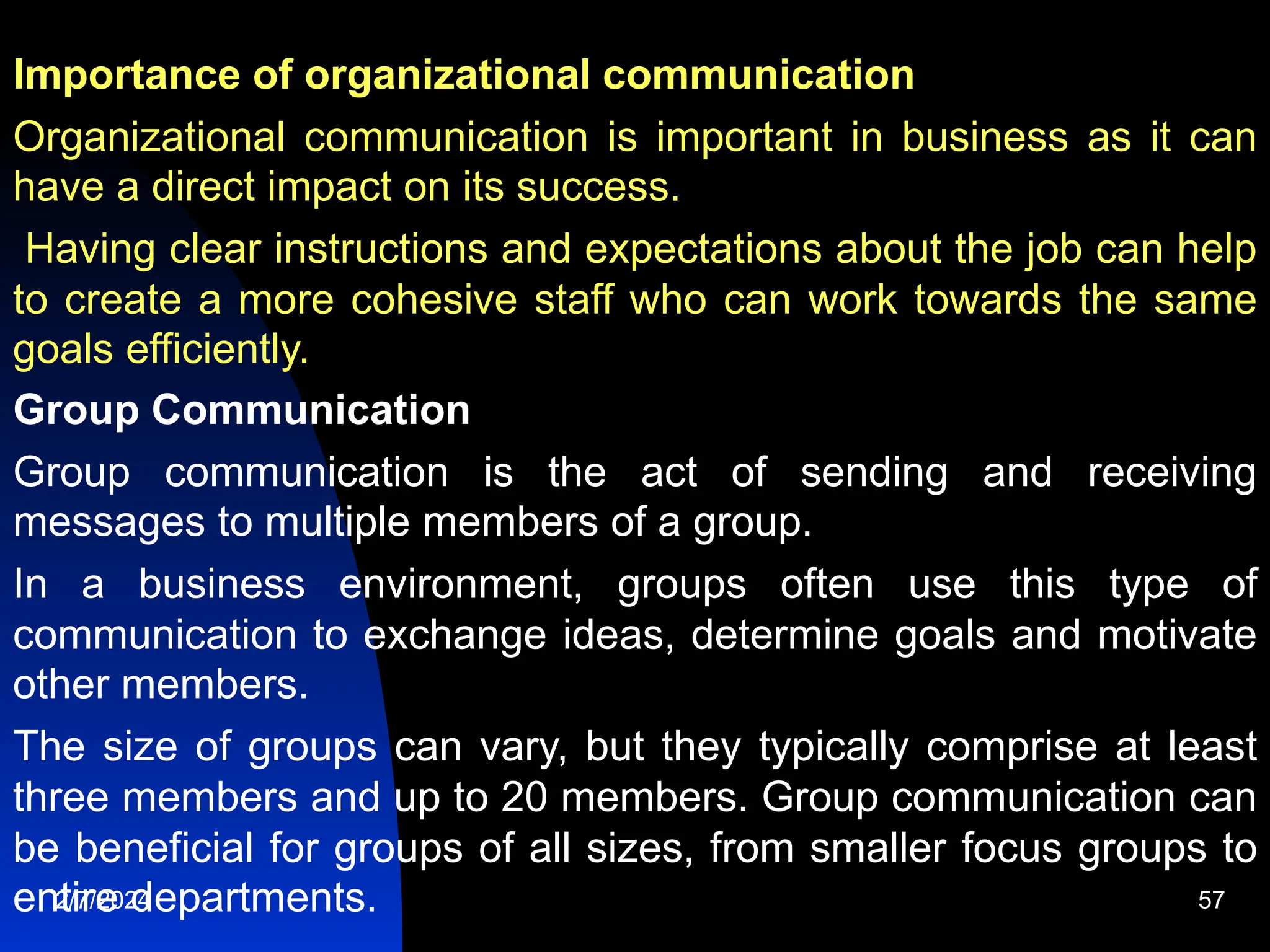 Importance of organizational communication
Organizational communication is important in business as it can
have a direct impact on its success.
Having clear instructions and expectations about the job can help
to create a more cohesive staff who can work towards the same
goals efficiently.
Group Communication
Group communication is the act of sending and receiving
messages to multiple members of a group.
In a business environment, groups often use this type of
communication to exchange ideas, determine goals and motivate
other members.
The size of groups can vary, but they typically comprise at least
three members and up to 20 members. Group communication can
be beneficial for groups of all sizes, from smaller focus groups to
entire departments.
2/7/2024 57
 