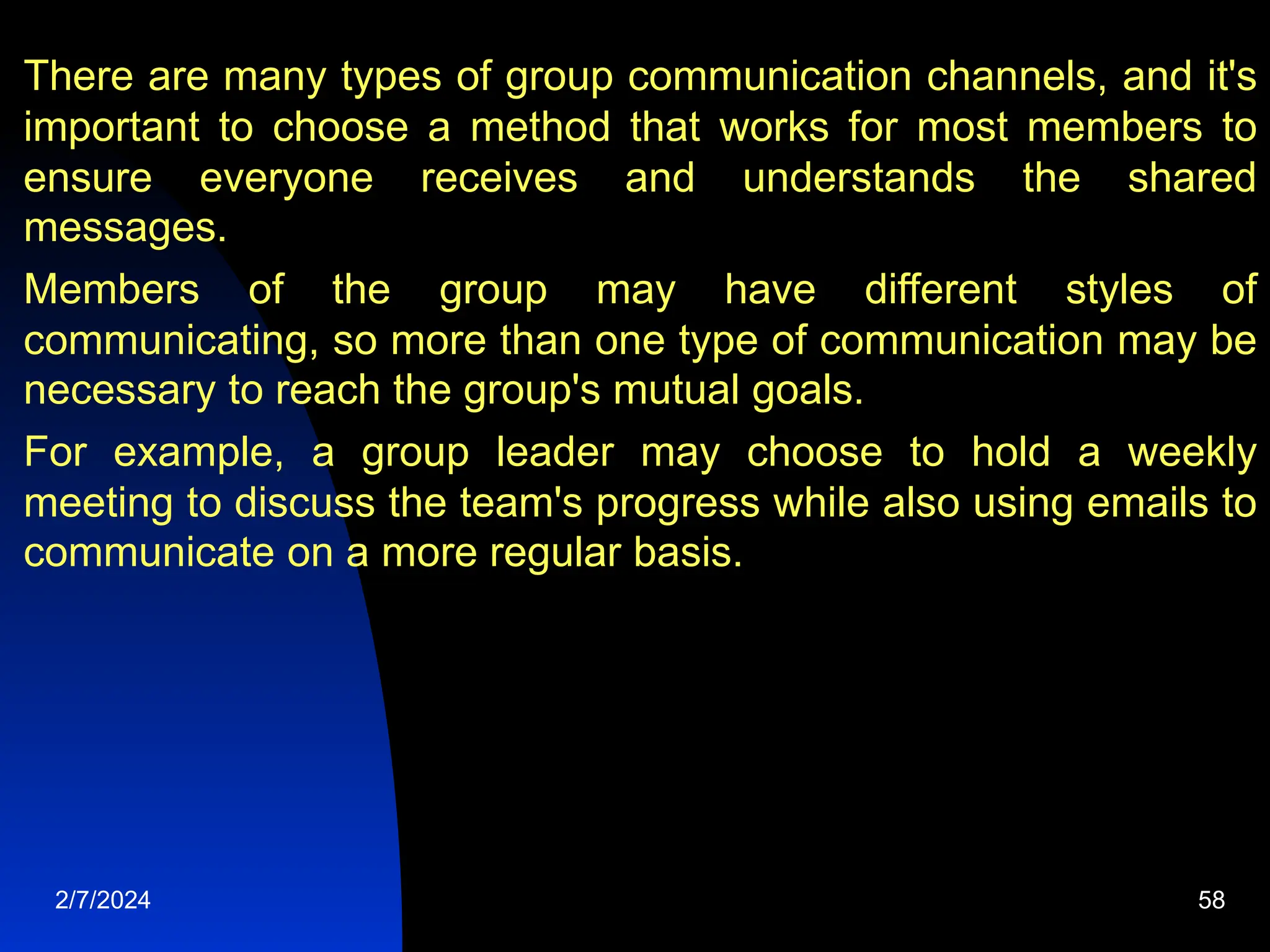 There are many types of group communication channels, and it&#x27;s
important to choose a method that works for most members to
ensure everyone receives and understands the shared
messages.
Members of the group may have different styles of
communicating, so more than one type of communication may be
necessary to reach the group&#x27;s mutual goals.
For example, a group leader may choose to hold a weekly
meeting to discuss the team&#x27;s progress while also using emails to
communicate on a more regular basis.
2/7/2024 58
 