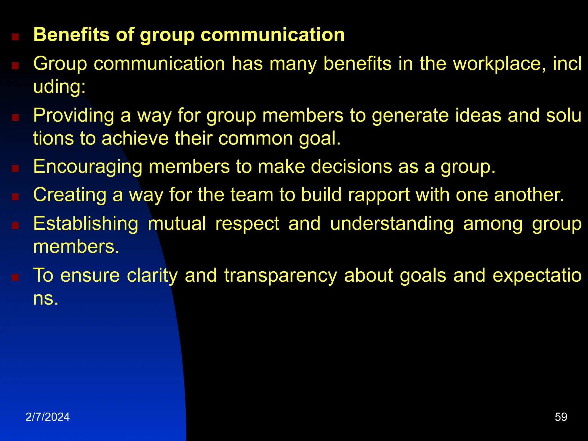  Benefits of group communication
 Group communication has many benefits in the workplace, incl
uding:
 Providing a way for group members to generate ideas and solu
tions to achieve their common goal.
 Encouraging members to make decisions as a group.
 Creating a way for the team to build rapport with one another.
 Establishing mutual respect and understanding among group
members.
 To ensure clarity and transparency about goals and expectatio
ns.
2/7/2024 59
 