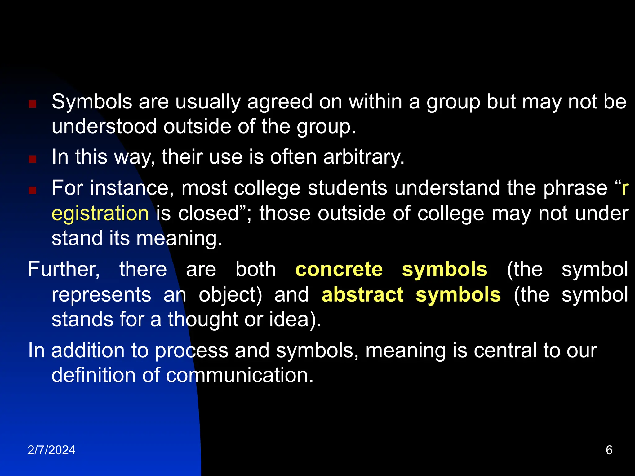  Symbols are usually agreed on within a group but may not be
understood outside of the group.
 In this way, their use is often arbitrary.
 For instance, most college students understand the phrase “r
egistration is closed”; those outside of college may not under
stand its meaning.
Further, there are both concrete symbols (the symbol
represents an object) and abstract symbols (the symbol
stands for a thought or idea).
In addition to process and symbols, meaning is central to our
definition of communication.
2/7/2024 6
 