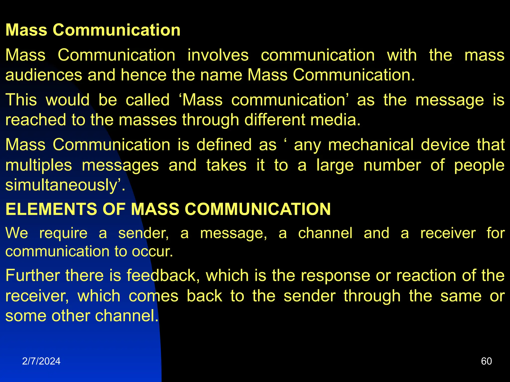 Mass Communication
Mass Communication involves communication with the mass
audiences and hence the name Mass Communication.
This would be called ‘Mass communication’ as the message is
reached to the masses through different media.
Mass Communication is defined as ‘ any mechanical device that
multiples messages and takes it to a large number of people
simultaneously’.
ELEMENTS OF MASS COMMUNICATION
We require a sender, a message, a channel and a receiver for
communication to occur.
Further there is feedback, which is the response or reaction of the
receiver, which comes back to the sender through the same or
some other channel.
2/7/2024 60
 