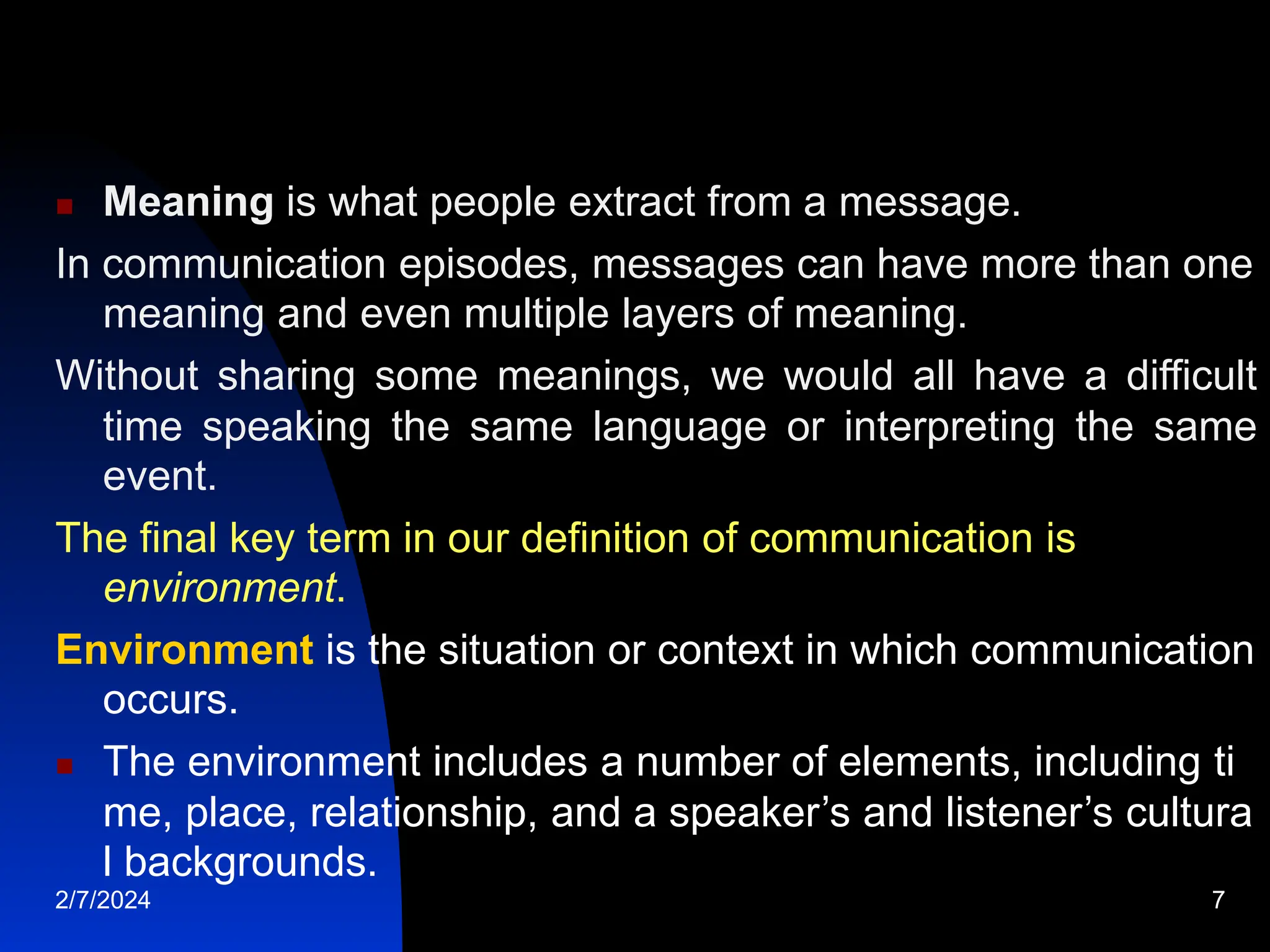  Meaning is what people extract from a message.
In communication episodes, messages can have more than one
meaning and even multiple layers of meaning.
Without sharing some meanings, we would all have a difficult
time speaking the same language or interpreting the same
event.
The final key term in our definition of communication is
environment.
Environment is the situation or context in which communication
occurs.
 The environment includes a number of elements, including ti
me, place, relationship, and a speaker’s and listener’s cultura
l backgrounds.
2/7/2024 7
 
