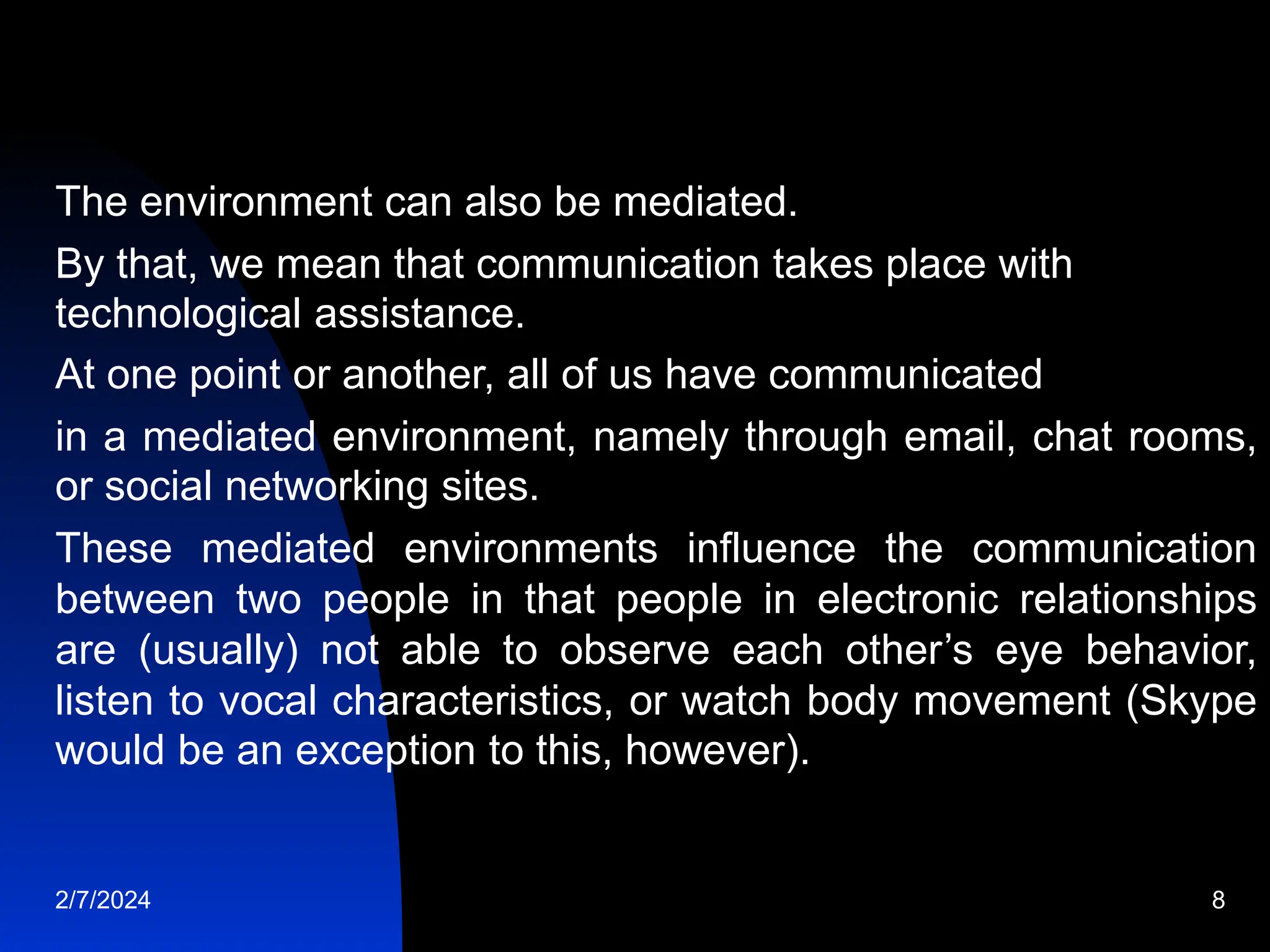 The environment can also be mediated.
By that, we mean that communication takes place with
technological assistance.
At one point or another, all of us have communicated
in a mediated environment, namely through email, chat rooms,
or social networking sites.
These mediated environments influence the communication
between two people in that people in electronic relationships
are (usually) not able to observe each other’s eye behavior,
listen to vocal characteristics, or watch body movement (Skype
would be an exception to this, however).
2/7/2024 8
 