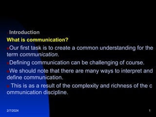 Introduction
What is communication?
Our first task is to create a common understanding for the
term communication.
Defining communication can be challenging of course.
We should note that there are many ways to interpret and
define communication.
 This is as a result of the complexity and richness of the c
ommunication discipline.
2/7/2024 1
 