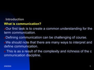 Introduction
What is communication?
Our first task is to create a common understanding for the
term communication.
Defining communication can be challenging of course.
We should note that there are many ways to interpret and
define communication.
 This is as a result of the complexity and richness of the c
ommunication discipline.
2/8/2024 1
 