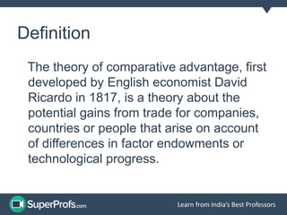 Learn from India’s Best Professors
Definition
The theory of comparative advantage, first
developed by English economist David
Ricardo in 1817, is a theory about the
potential gains from trade for companies,
countries or people that arise on account
of differences in factor endowments or
technological progress.
 