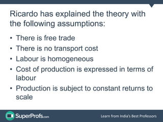 Learn from India’s Best Professors
Ricardo has explained the theory with
the following assumptions:
• There is free trade
• There is no transport cost
• Labour is homogeneous
• Cost of production is expressed in terms of
labour
• Production is subject to constant returns to
scale
 