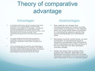 Theory of comparative
advantage
Advantages
 It is believed that there will be increased total world
production due to specialisation which makes
production very efficient. For example, it is believed
that with specialisation the world will get more
agricultural products from the farming countries, more
minerals from the mining countries, more
manufactured goods from manufacturing countries
etc.
 It is again believed that there will be reduced
production costs due to increased efficiency in
production resulting in lower prices of goods and
services.
 This is development of expertise and technology in
the area of specialisation by countries. This means
that each country will develop production techniques
and equipment for their production activity so
technological advancement will be the result.
disadvantages
 Raw materials are cheaper than
manufactured goods so if some countries
concentrate on production of raw materials
which are cheap whilst others concentrate
on manufacturing expensive goods they
cannot benefitequally from international
trade.
 Developed countries control prices, so even
if production of manufactured goods is
lowered by specialisation they still sell their
goods expensively and yet they continue to
buy raw materials from less developed
countries cheaply.
 history has shown that countries which
produce raw materials, especially Less
Developed Countries (LDCs) did not freely
choose to concentrate on those products but
were influenced to do so by colonial powers.
 