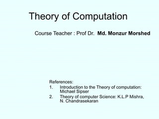 Theory of Computation
References:
1. Introduction to the Theory of computation:
Michael Sipser
2. Theory of computer Science: K.L.P Mishra,
N. Chandrasekaran
Course Teacher : Prof Dr. Md. Monzur Morshed
 