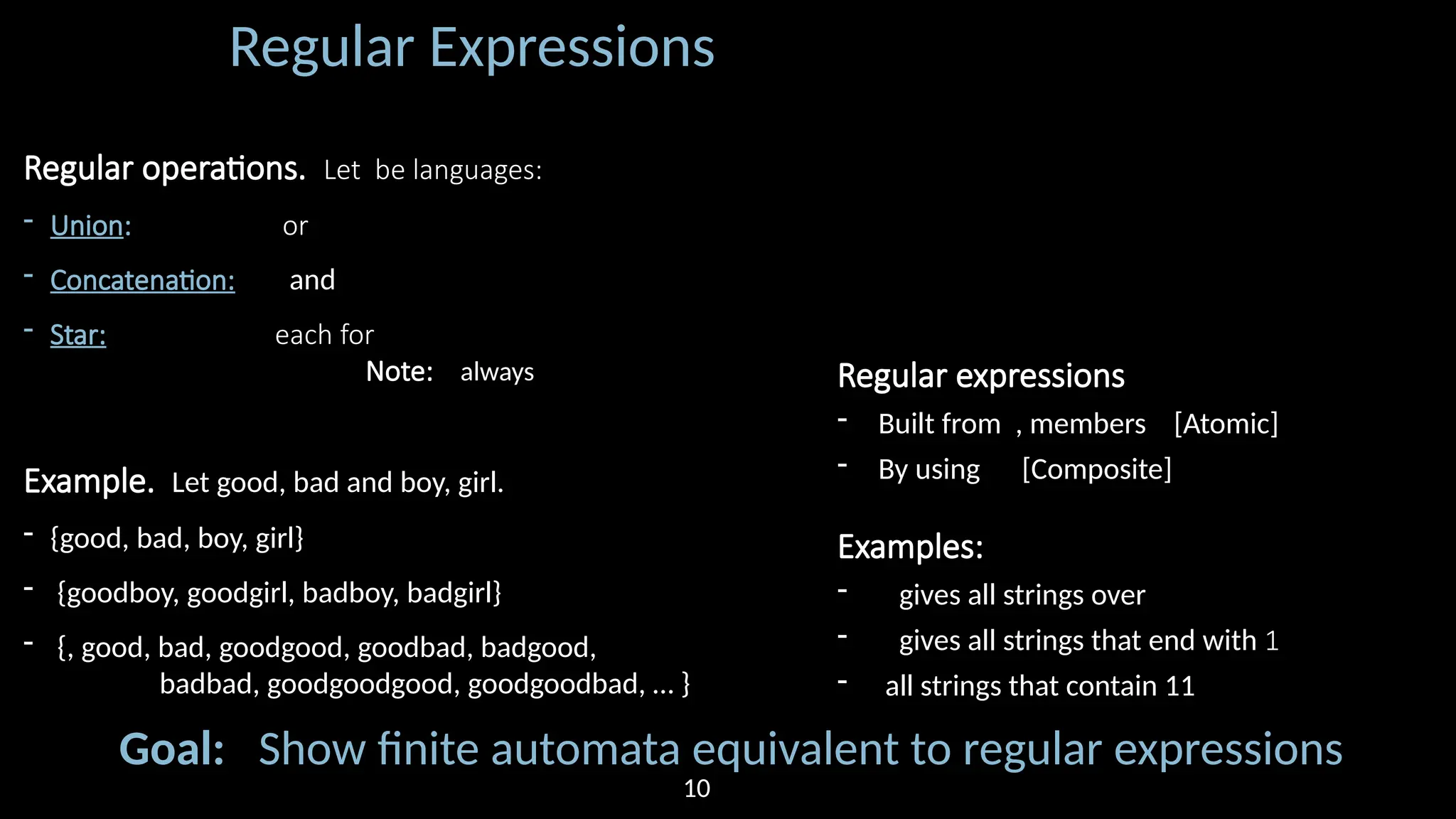 Regular Expressions Regular operations. Let be languages: - Union: or - Concatenation: and - Star: each for Note: always Example. Let good, bad and boy, girl. - {good, bad, boy, girl} - {goodboy, goodgirl, badboy, badgirl} - {, good, bad, goodgood, goodbad, badgood, badbad, goodgoodgood, goodgoodbad, … } Regular expressions - Built from , members [Atomic] - By using [Composite] Examples: - gives all strings over - gives all strings that end with 1 - all strings that contain 11 Goal: Show finite automata equivalent to regular expressions 10 