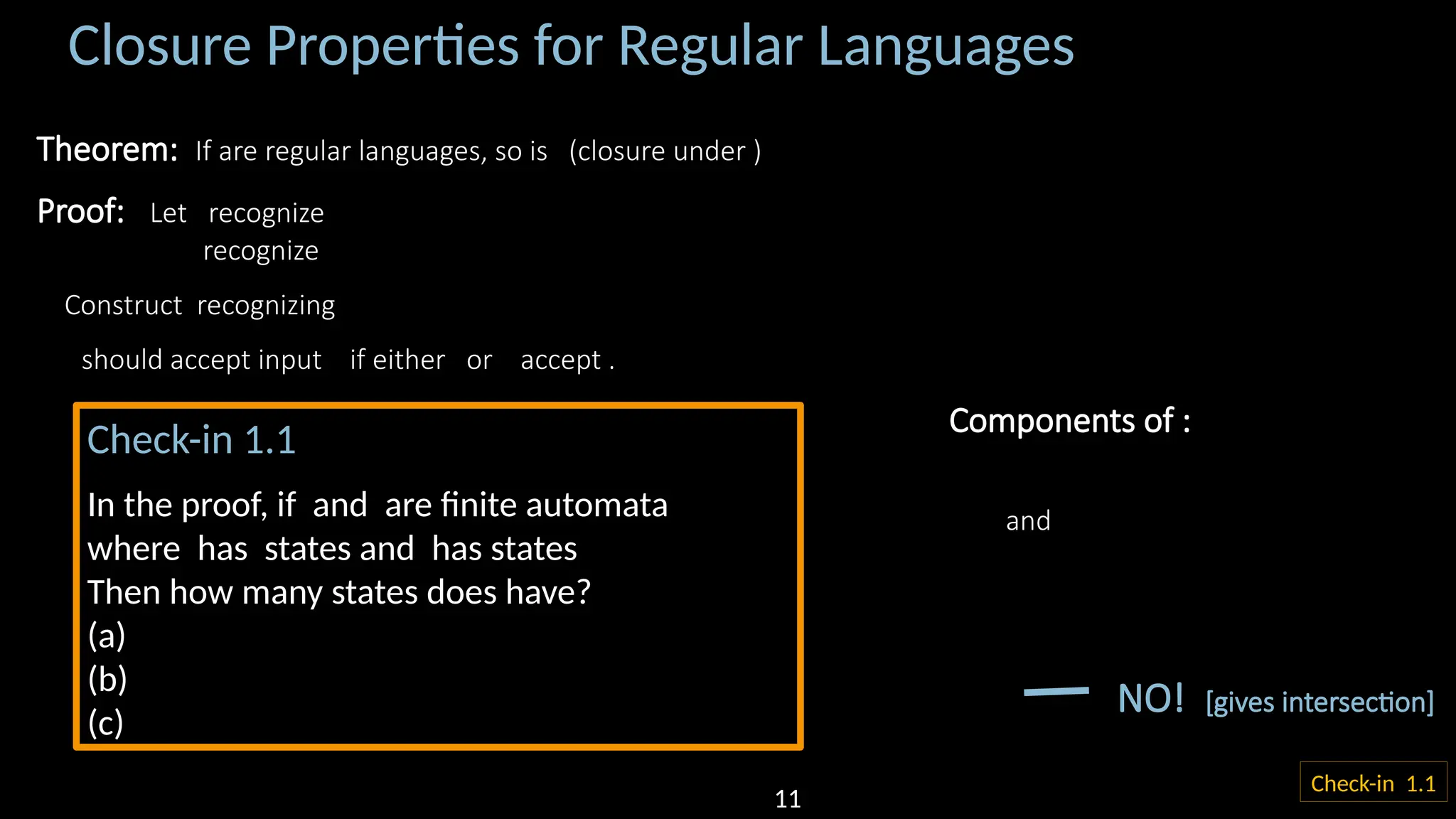 Closure Properties for Regular Languages Theorem: If are regular languages, so is (closure under ) Proof: Let recognize recognize Construct recognizing should accept input if either or accept . 𝑀2 𝑟 𝑀1 𝑞 𝑀 𝑞,𝑟 Components of : and NO! [gives intersection] Check-in 1.1 ? Check-in 1.1 In the proof, if and are finite automata where has states and has states Then how many states does have? (a) (b) (c) 11 