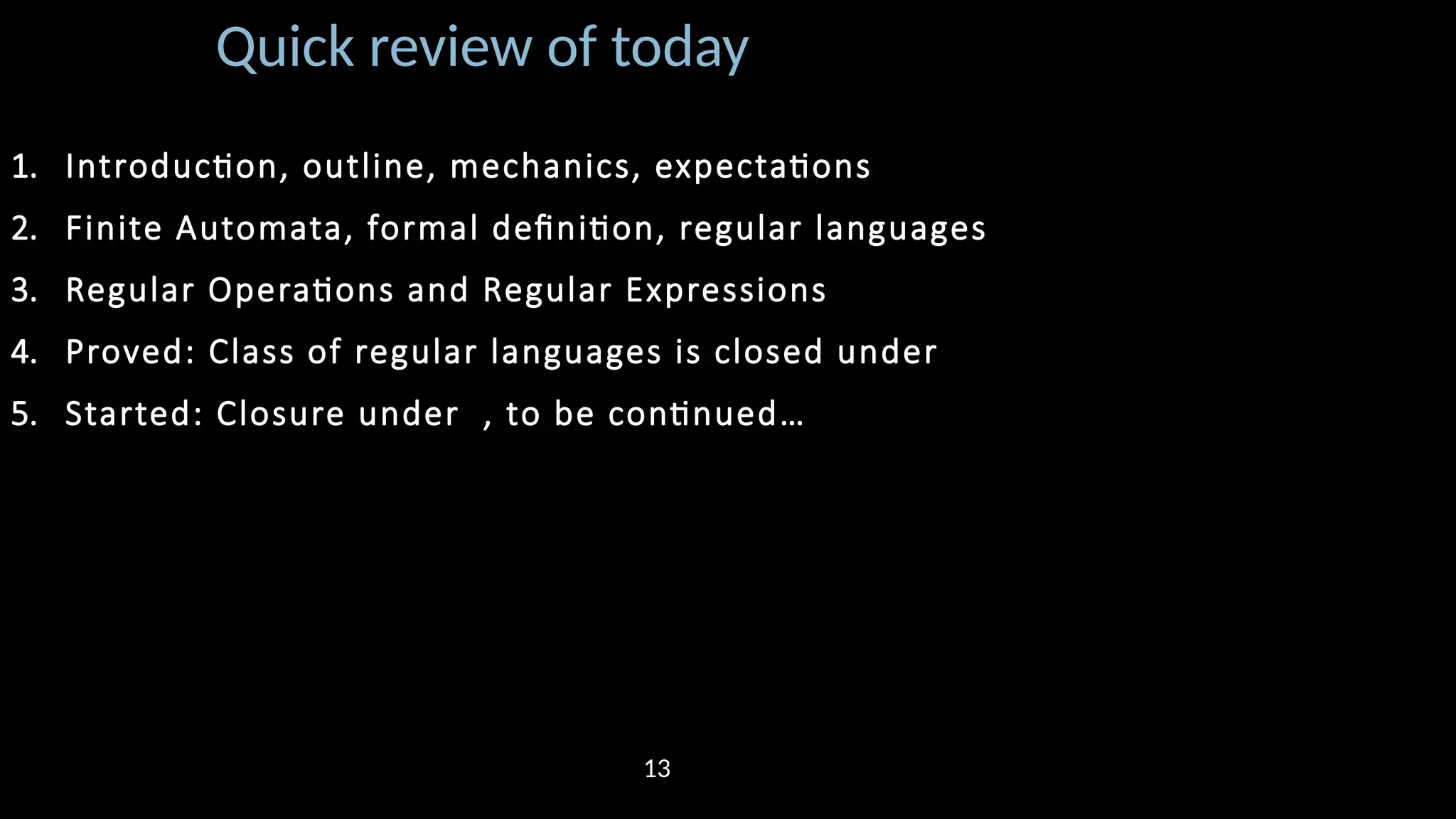 Quick review of today 1. Introduction, outline, mechanics, expectations 2. Finite Automata, formal definition, regular languages 3. Regular Operations and Regular Expressions 4. Proved: Class of regular languages is closed under 5. Started: Closure under , to be continued… 13 