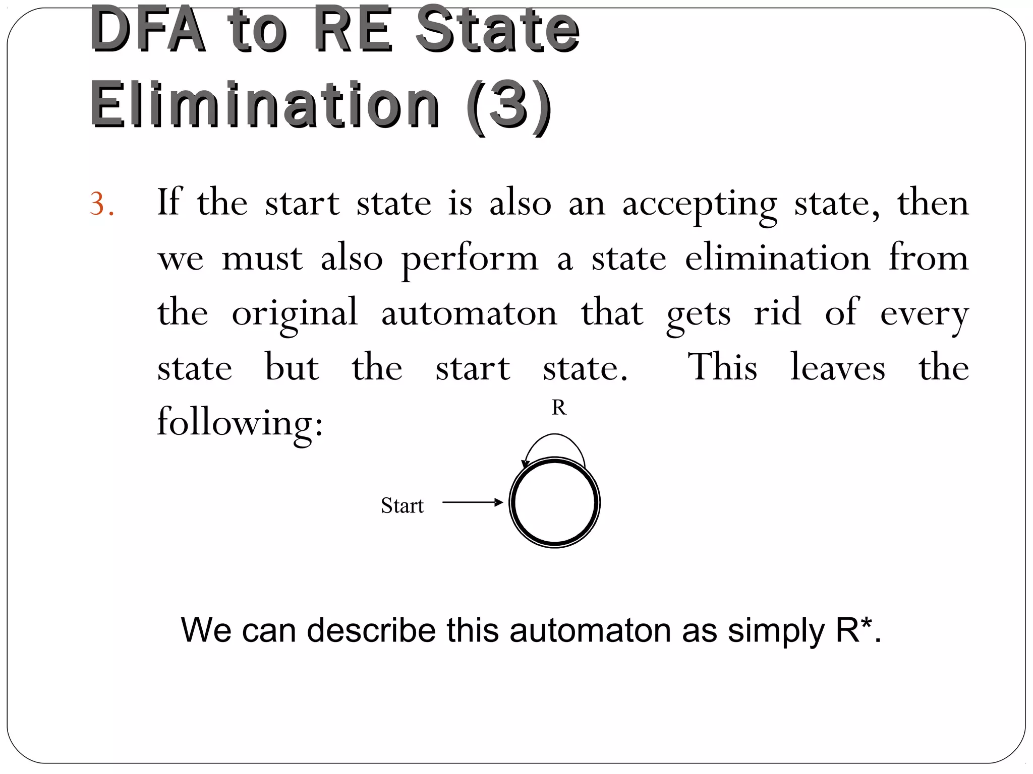 DFA to RE StateDFA to RE State
Elimination (3)Elimination (3)
3. If the start state is also an accepting state, then
we must also perform a state elimination from
the original automaton that gets rid of every
state but the start state. This leaves the
following:
Start
R
We can describe this automaton as simply R*.
 