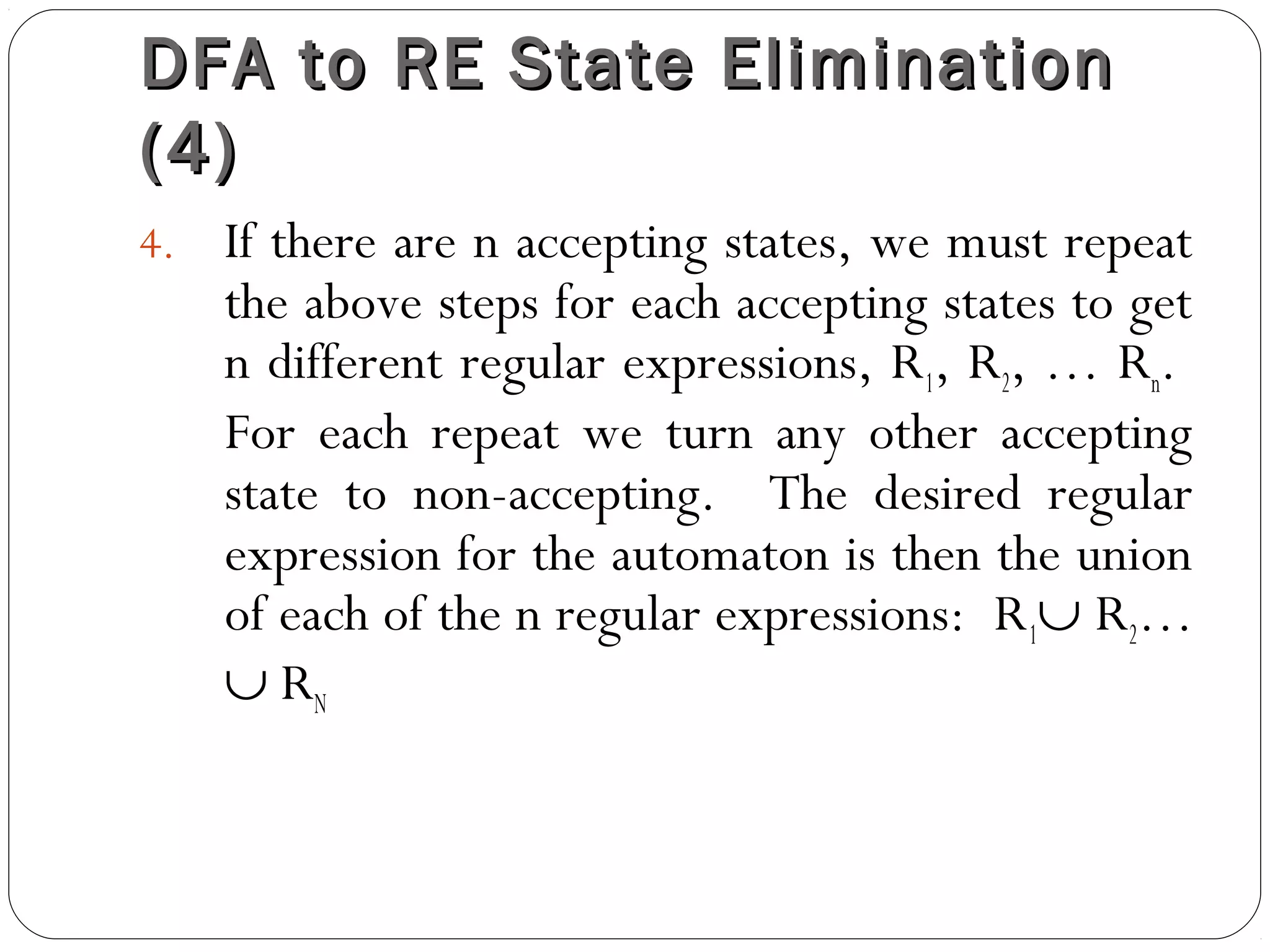 DFA to RE State EliminationDFA to RE State Elimination
(4)(4)
4. If there are n accepting states, we must repeat
the above steps for each accepting states to get
n different regular expressions, R1, R2, … Rn.
For each repeat we turn any other accepting
state to non-accepting. The desired regular
expression for the automaton is then the union
of each of the n regular expressions: R1∪ R2…
∪ RN
 