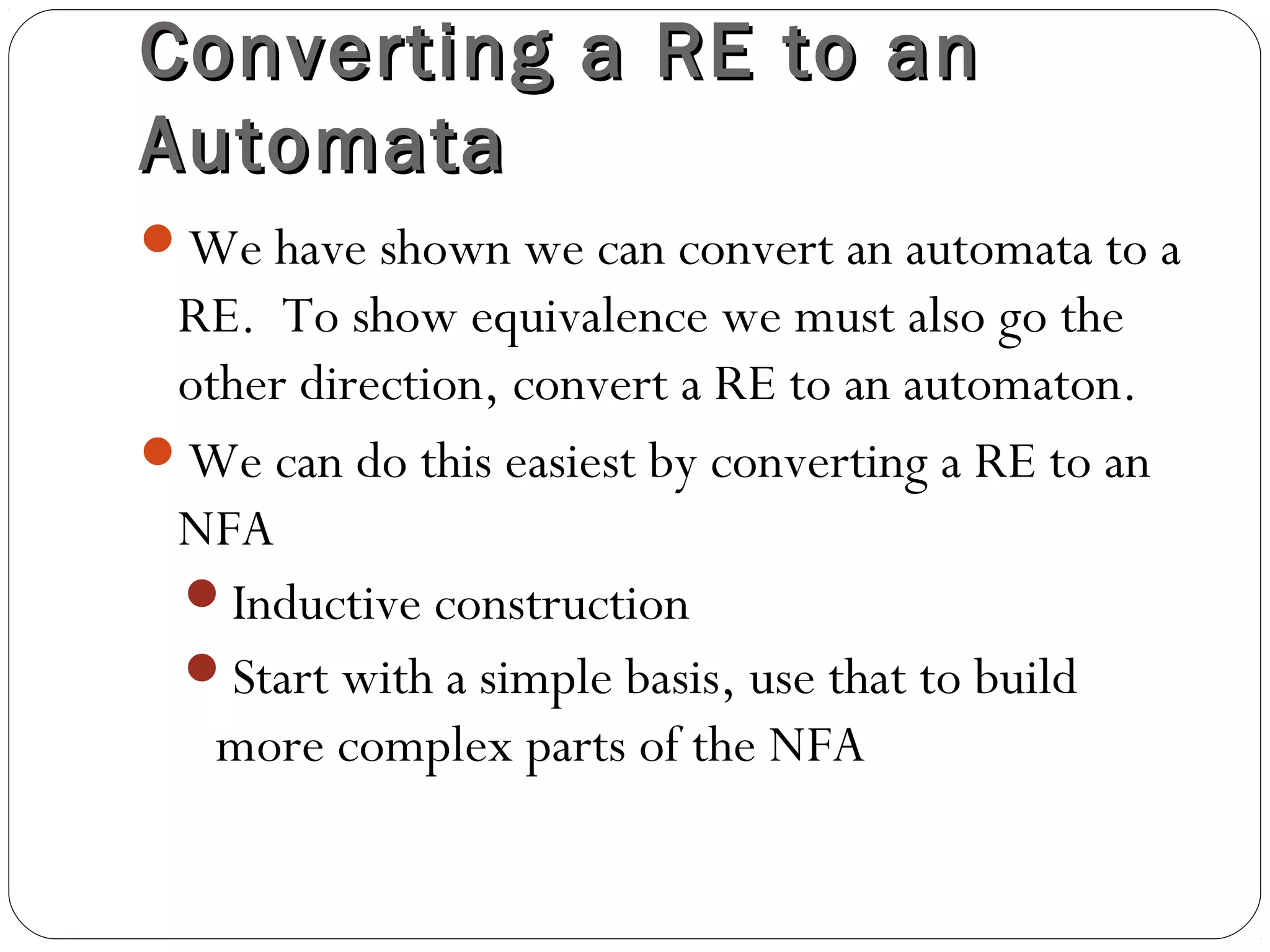 Converting a RE to anConverting a RE to an
AutomataAutomata
We have shown we can convert an automata to a
RE. To show equivalence we must also go the
other direction, convert a RE to an automaton.
We can do this easiest by converting a RE to an
NFA
Inductive construction
Start with a simple basis, use that to build
more complex parts of the NFA
 
