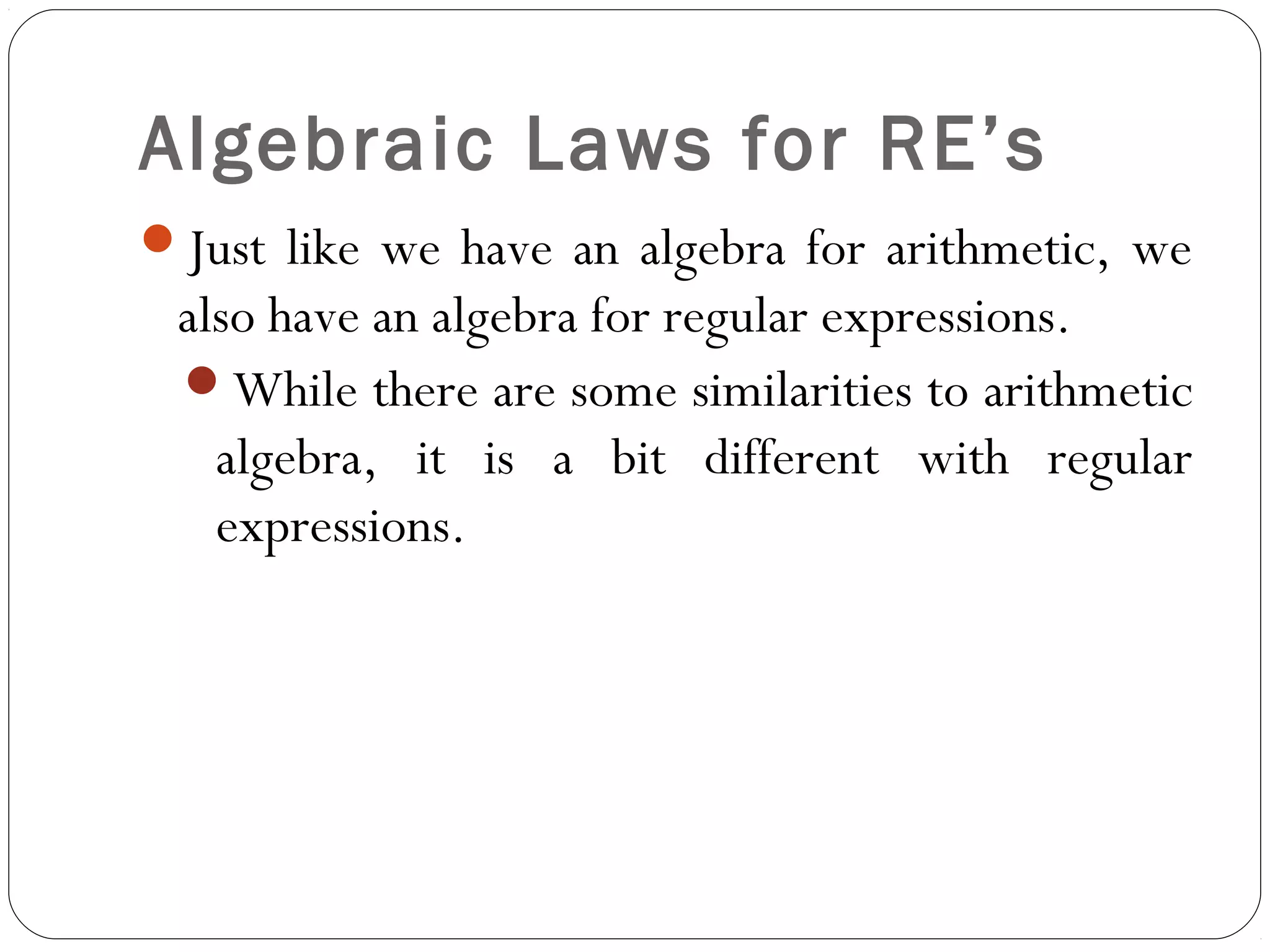 Algebraic Laws for RE’s
Just like we have an algebra for arithmetic, we
also have an algebra for regular expressions.
While there are some similarities to arithmetic
algebra, it is a bit different with regular
expressions.
 