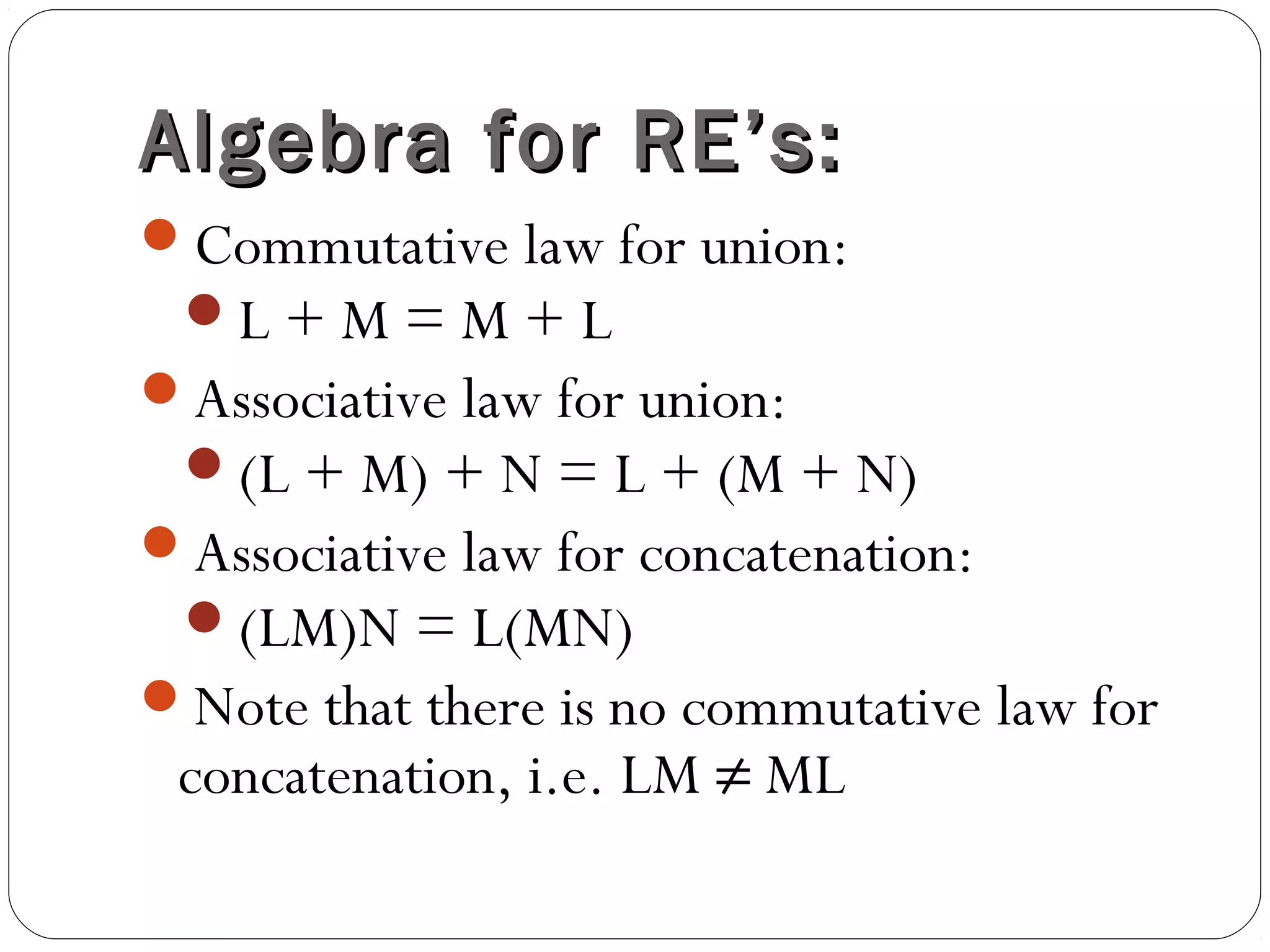 Algebra for RE’s:Algebra for RE’s:
Commutative law for union:
L + M = M + L
Associative law for union:
(L + M) + N = L + (M + N)
Associative law for concatenation:
(LM)N = L(MN)
Note that there is no commutative law for
concatenation, i.e. LM ≠ ML
 