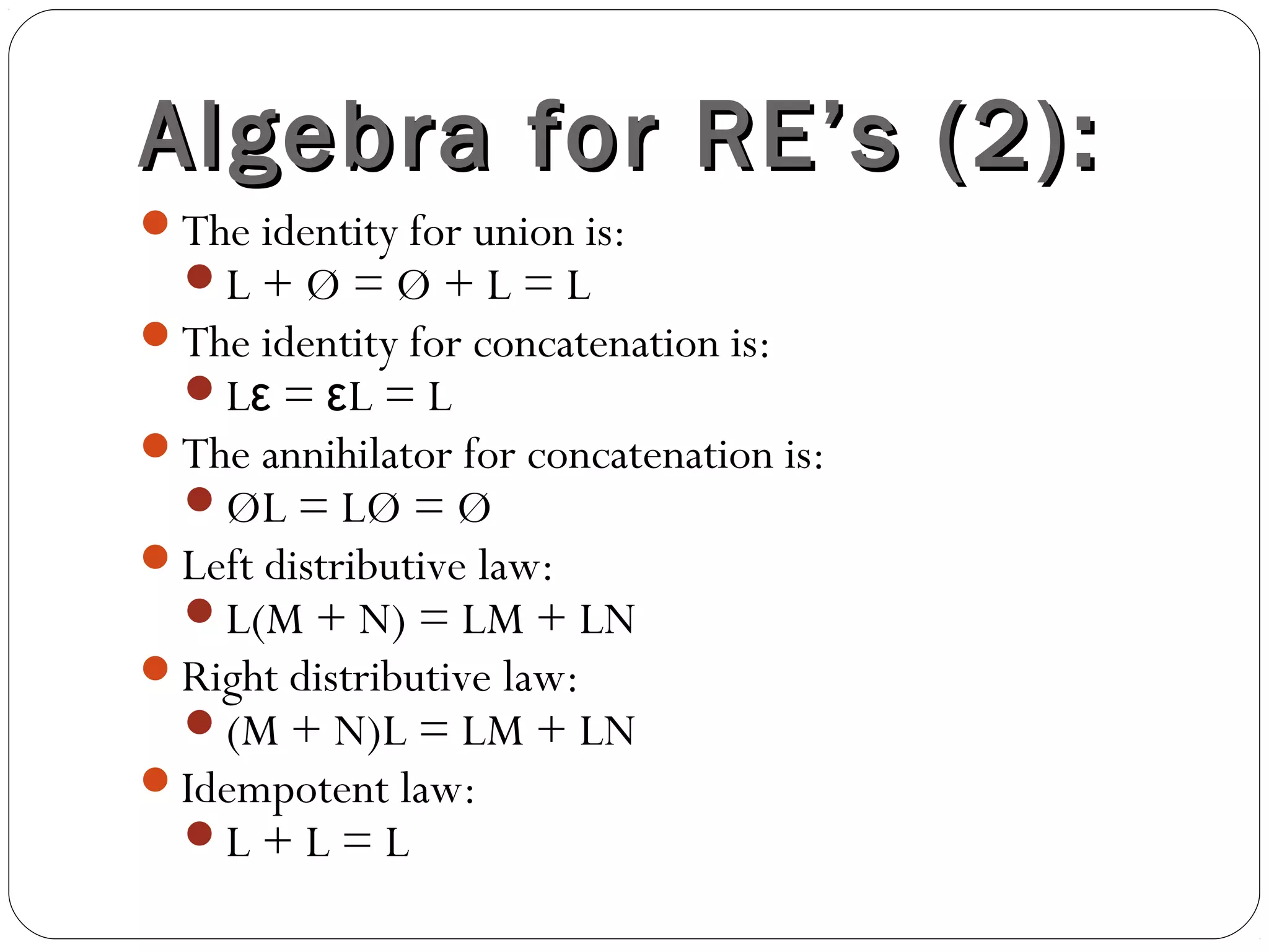 Algebra for RE’s (2):Algebra for RE’s (2):
The identity for union is:
L + Ø = Ø + L = L
The identity for concatenation is:
L = L = Lε ε
The annihilator for concatenation is:
ØL = LØ = Ø
Left distributive law:
L(M + N) = LM + LN
Right distributive law:
(M + N)L = LM + LN
Idempotent law:
L + L = L
 