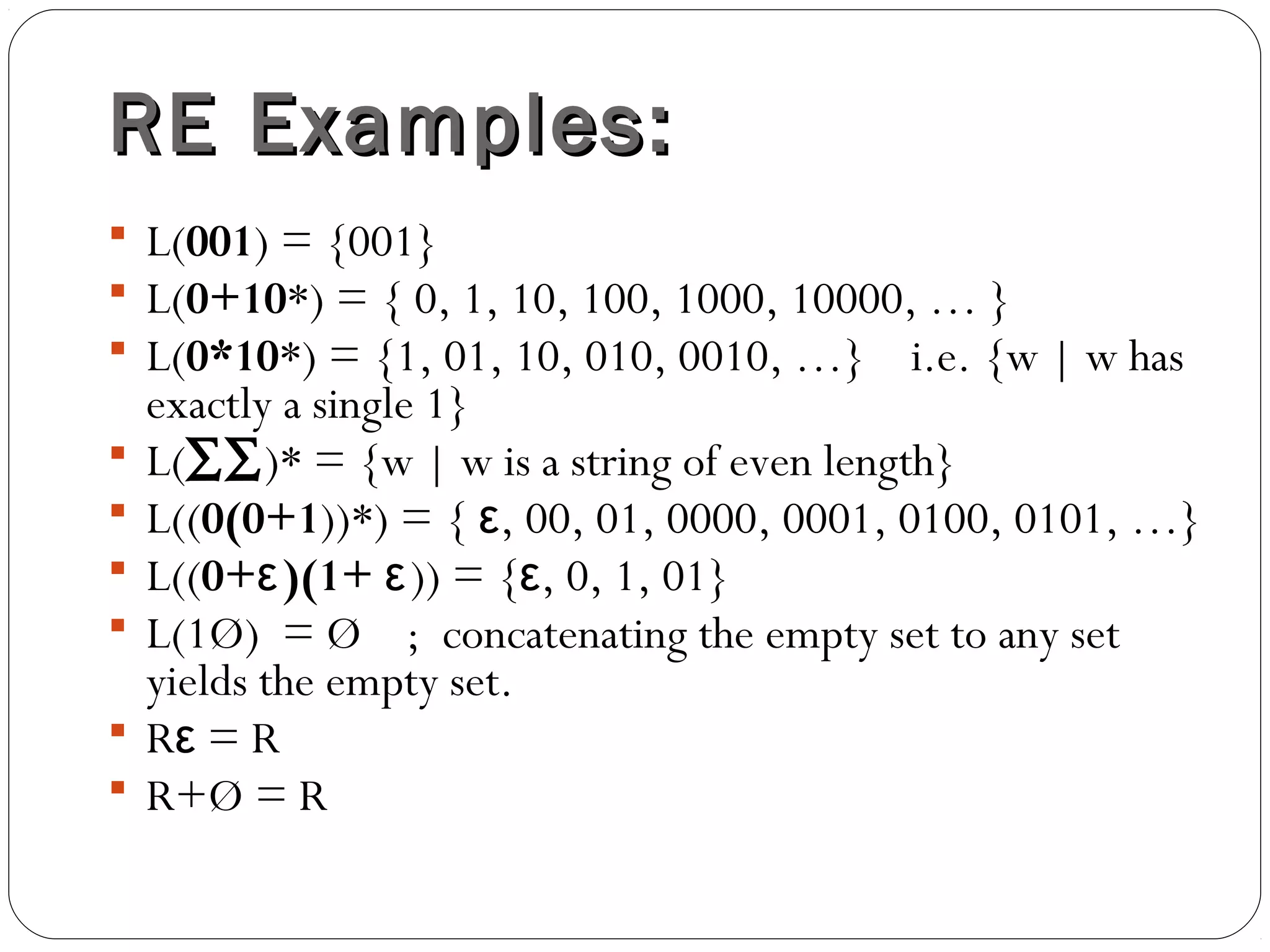 RE Examples:RE Examples:
 L(001) = {001}
 L(0+10*) = { 0, 1, 10, 100, 1000, 10000, … }
 L(0*10*) = {1, 01, 10, 010, 0010, …} i.e. {w | w has
exactly a single 1}
 L(∑∑)* = {w | w is a string of even length}
 L((0(0+1))*) = { , 00, 01, 0000, 0001, 0100, 0101, …}ε
 L((0+ )(1+ε ε)) = { , 0, 1, 01}ε
 L(1Ø) = Ø ; concatenating the empty set to any set
yields the empty set.
 R = Rε
 R+Ø = R
 