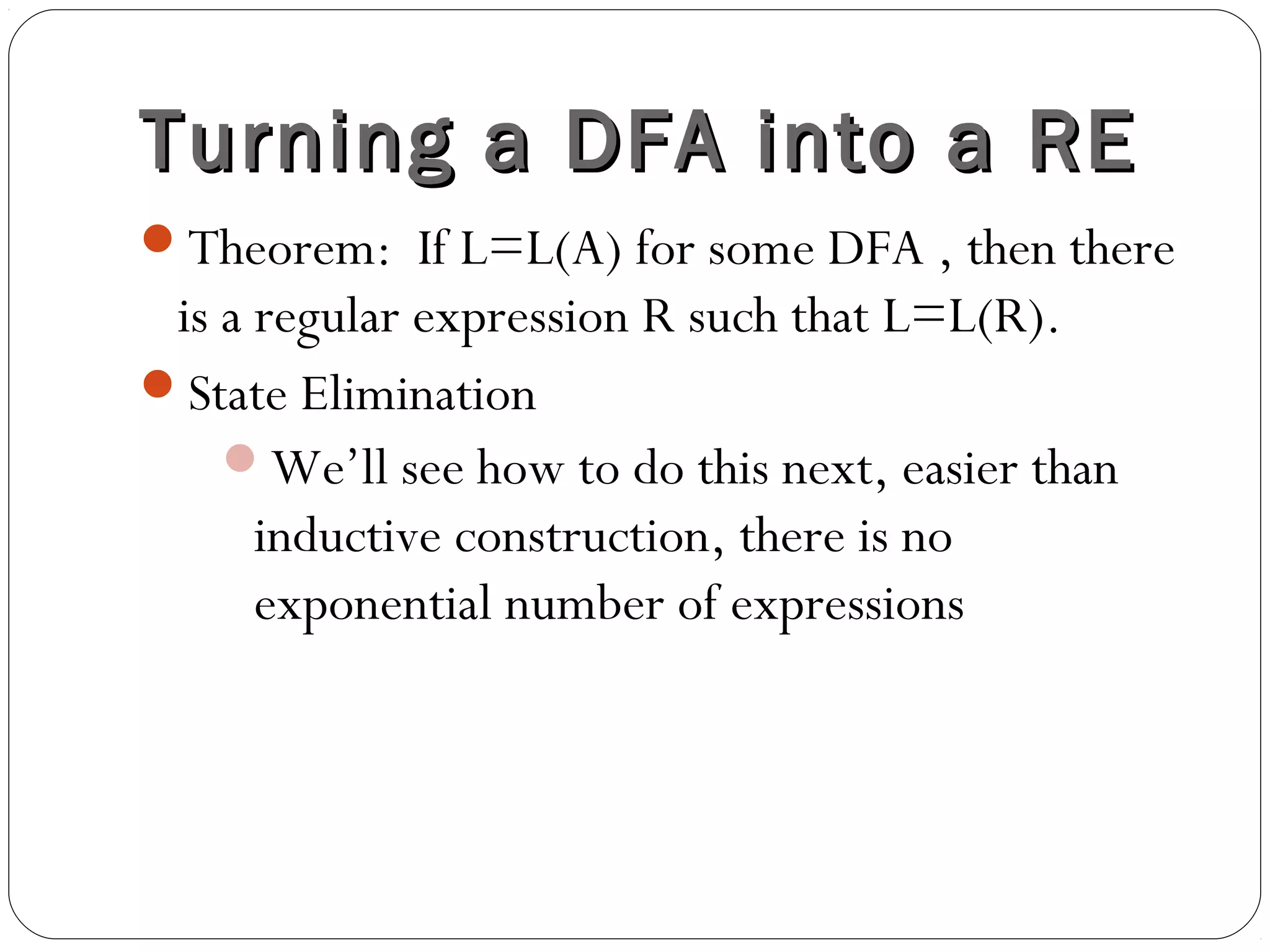 Turning a DFA into a RETurning a DFA into a RE
Theorem: If L=L(A) for some DFA , then there
is a regular expression R such that L=L(R).
State Elimination
We’ll see how to do this next, easier than
inductive construction, there is no
exponential number of expressions
 
