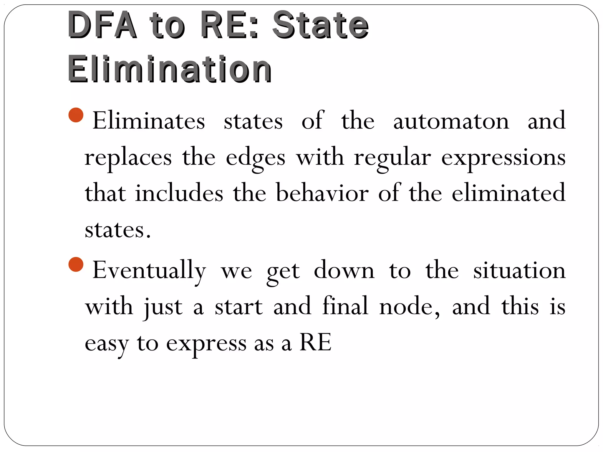 DFA to RE: StateDFA to RE: State
EliminationElimination
Eliminates states of the automaton and
replaces the edges with regular expressions
that includes the behavior of the eliminated
states.
Eventually we get down to the situation
with just a start and final node, and this is
easy to express as a RE
 