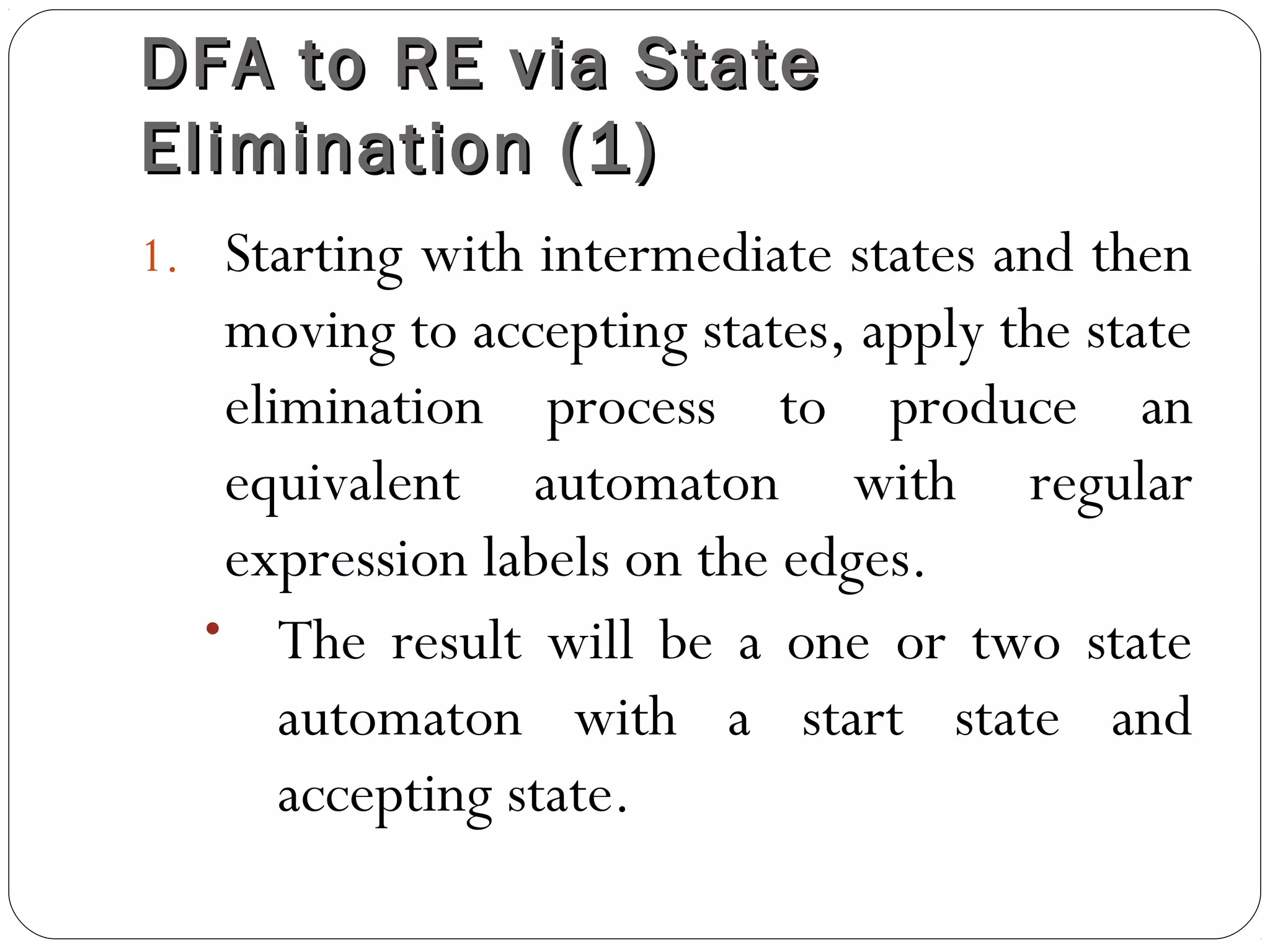 DFA to RE via StateDFA to RE via State
Elimination (1)Elimination (1)
1. Starting with intermediate states and then
moving to accepting states, apply the state
elimination process to produce an
equivalent automaton with regular
expression labels on the edges.
• The result will be a one or two state
automaton with a start state and
accepting state.
 