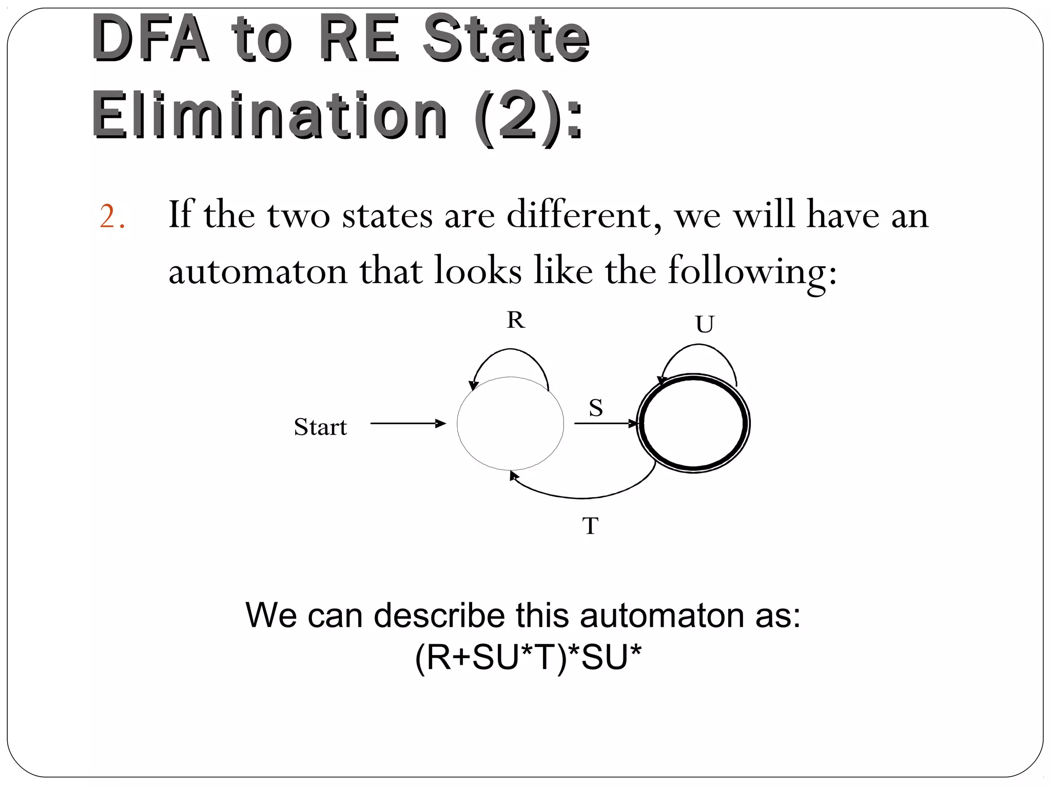 DFA to RE StateDFA to RE State
Elimination (2):Elimination (2):
2. If the two states are different, we will have an
automaton that looks like the following:
Start
S
R
T
U
We can describe this automaton as:
(R+SU*T)*SU*
 