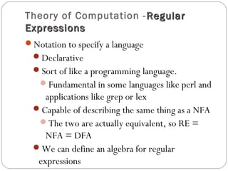 Theory of Computation - RegularRegular
ExpressionsExpressions
Notation to specify a language
Declarative
Sort of like a programming language.
Fundamental in some languages like perl and
applications like grep or lex
Capable of describing the same thing as a NFA
The two are actually equivalent, so RE =
NFA = DFA
We can define an algebra for regular
expressions
 