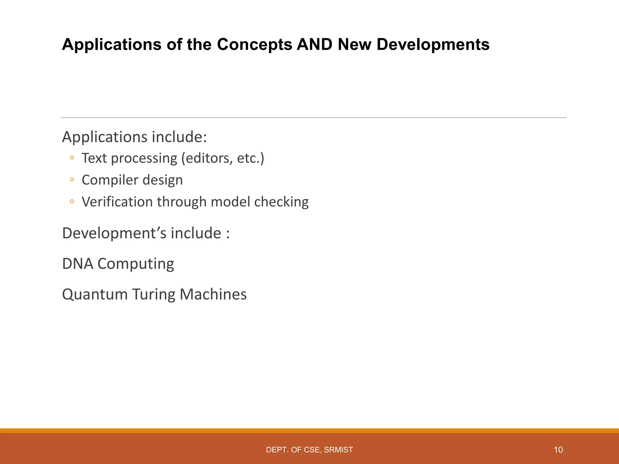 Applications of the Concepts AND New Developments
Applications include:
◦ Text processing (editors, etc.)
◦ Compiler design
◦ Verification through model checking
Development’s include :
DNA Computing
Quantum Turing Machines
10
DEPT. OF CSE, SRMIST
 