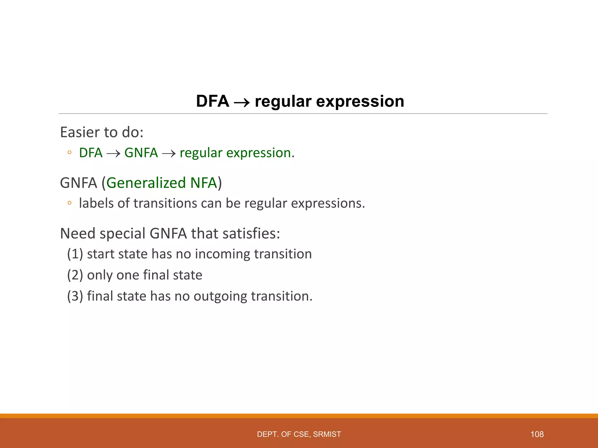 108
DFA  regular expression
Easier to do:
◦ DFA  GNFA  regular expression.
GNFA (Generalized NFA)
◦ labels of transitions can be regular expressions.
Need special GNFA that satisfies:
(1) start state has no incoming transition
(2) only one final state
(3) final state has no outgoing transition.
DEPT. OF CSE, SRMIST
 